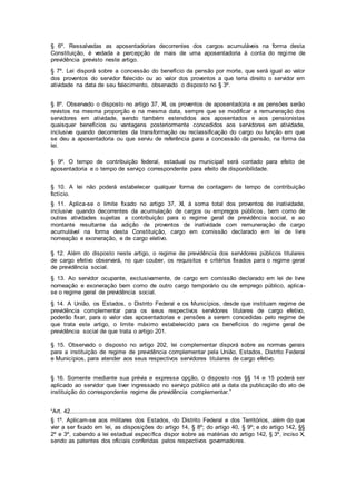 § 6º. Ressalvadas as aposentadorias decorrentes dos cargos acumuláveis na forma desta
Constituição, é vedada a percepção de mais de uma aposentadoria à conta do regime de
previdência previsto neste artigo.
§ 7º. Lei disporá sobre a concessão do benefício da pensão por morte, que será igual ao valor
dos proventos do servidor falecido ou ao valor dos proventos a que teria direito o servidor em
atividade na data de seu falecimento, observado o disposto no § 3º.
§ 8º. Observado o disposto no artigo 37, XI, os proventos de aposentadoria e as pensões serão
revistos na mesma proporção e na mesma data, sempre que se modificar a remuneração dos
servidores em atividade, sendo também estendidos aos aposentados e aos pensionistas
quaisquer benefícios ou vantagens posteriormente concedidos aos servidores em atividade,
inclusive quando decorrentes da transformação ou reclassificação do cargo ou função em que
se deu a aposentadoria ou que serviu de referência para a concessão da pensão, na forma da
lei.
§ 9º. O tempo de contribuição federal, estadual ou municipal será contado para efeito de
aposentadoria e o tempo de serviço correspondente para efeito de disponibilidade.
§ 10. A lei não poderá estabelecer qualquer forma de contagem de tempo de contribuição
fictício.
§ 11. Aplica-se o limite fixado no artigo 37, XI, à soma total dos proventos de inatividade,
inclusive quando decorrentes da acumulação de cargos ou empregos públicos, bem como de
outras atividades sujeitas a contribuição para o regime geral de previdência social, e ao
montante resultante da adição de proventos de inatividade com remuneração de cargo
acumulável na forma desta Constituição, cargo em comissão declarado em lei de livre
nomeação e exoneração, e de cargo eletivo.
§ 12. Além do disposto neste artigo, o regime de previdência dos servidores públicos titulares
de cargo efetivo observará, no que couber, os requisitos e critérios fixados para o regime geral
de previdência social.
§ 13. Ao servidor ocupante, exclusivamente, de cargo em comissão declarado em lei de livre
nomeação e exoneração bem como de outro cargo temporário ou de emprego público, aplica-
se o regime geral de previdência social.
§ 14. A União, os Estados, o Distrito Federal e os Municípios, desde que instituam regime de
previdência complementar para os seus respectivos servidores titulares de cargo efetivo,
poderão fixar, para o valor das aposentadorias e pensões a serem concedidas pelo regime de
que trata este artigo, o limite máximo estabelecido para os benefícios do regime geral de
previdência social de que trata o artigo 201.
§ 15. Observado o disposto no artigo 202, lei complementar disporá sobre as normas gerais
para a instituição de regime de previdência complementar pela União, Estados, Distrito Federal
e Municípios, para atender aos seus respectivos servidores titulares de cargo efetivo.
§ 16. Somente mediante sua prévia e expressa opção, o disposto nos §§ 14 e 15 poderá ser
aplicado ao servidor que tiver ingressado no serviço público até a data da publicação do ato de
instituição do correspondente regime de previdência complementar.”
“Art. 42..........................................................................................................
§ 1º. Aplicam-se aos militares dos Estados, do Distrito Federal e dos Territórios, além do que
vier a ser fixado em lei, as disposições do artigo 14, § 8º; do artigo 40, § 9º; e do artigo 142, §§
2º e 3º, cabendo a lei estadual específica dispor sobre as matérias do artigo 142, § 3º, inciso X,
sendo as patentes dos oficiais conferidas pelos respectivos governadores.
 