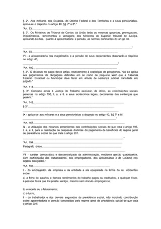 § 2º. Aos militares dos Estados, do Distrito Federal e dos Territórios e a seus pensionistas,
aplica-se o disposto no artigo 40, §§ 7º e 8º.”
“Art. 73..................................................................................................................
§ 3º. Os Ministros do Tribunal de Contas da União terão as mesmas garantias, prerrogativas,
impedimentos, vencimentos e vantagens dos Ministros do Superior Tribunal de Justiça,
aplicando-se-lhes, quanto à aposentadoria e pensão, as normas constantes do artigo 40.
......................................................................................................................................”
“Art. 93..........................................................................................................
VI - a aposentadoria dos magistrados e a pensão de seus dependentes observarão o disposto
no artigo 40;
....................................................................................................................."
“Art. 100.......................................................................................................
§ 3º. O disposto no caput deste artigo, relativamente à expedição de precatórios, não se aplica
aos pagamentos de obrigações definidas em lei como de pequeno valor que a Fazenda
Federal, Estadual ou Municipal deva fazer em virtude de sentença judicial transitada em
julgado.”
“Art. 114......................................................................................................
§ 3º. Compete ainda à Justiça do Trabalho executar, de ofício, as contribuições sociais
previstas no artigo 195, I, a, e II, e seus acréscimos legais, decorrentes das sentenças que
proferir.”
“Art. 142................................................................................................................
§ 3º...........................................................................................................
......................................................................................................................
IX - aplica-se aos militares e a seus pensionistas o disposto no artigo 40, §§ 7º e 8º;
...................................................................................................................”
“Art. 167.................................................................................................................
XI - a utilização dos recursos provenientes das contribuições sociais de que trata o artigo 195,
I, a, e II, para a realização de despesas distintas do pagamento de benefícios do regime geral
de previdência social de que trata o artigo 201.
............................................................................................................................”
“Art. 194..............................................................................................................
Parágrafo único..................................................................................................
..............................................................................................................................
VII - caráter democrático e descentralizado da administração, mediante gestão quadripartite,
com participação dos trabalhadores, dos empregadores, dos aposentados e do Governo nos
órgãos colegiados.”
“Art. 195...............................................................................................
I - do empregador, da empresa e da entidade a ela equiparada na forma da lei, incidentes
sobre:
a) a folha de salários e demais rendimentos do trabalho pagos ou creditados, a qualquer título,
à pessoa física que lhe preste serviço, mesmo sem vínculo empregatício;
b) a receita ou o faturamento;
c) o lucro;
II - do trabalhador e dos demais segurados da previdência social, não incidindo contribuição
sobre aposentadoria e pensão concedidas pelo regime geral de previdência social de que trata
o artigo 201;
 