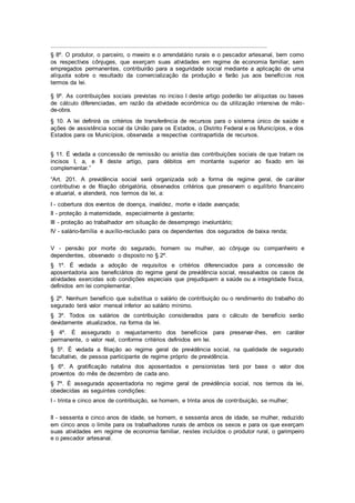 .........................................................................................................................
§ 8º. O produtor, o parceiro, o meeiro e o arrendatário rurais e o pescador artesanal, bem como
os respectivos cônjuges, que exerçam suas atividades em regime de economia familiar, sem
empregados permanentes, contribuirão para a seguridade social mediante a aplicação de uma
alíquota sobre o resultado da comercialização da produção e farão jus aos benefícios nos
termos da lei.
§ 9º. As contribuições sociais previstas no inciso I deste artigo poderão ter alíquotas ou bases
de cálculo diferenciadas, em razão da atividade econômica ou da utilização intensiva de mão-
de-obra.
§ 10. A lei definirá os critérios de transferência de recursos para o sistema único de saúde e
ações de assistência social da União para os Estados, o Distrito Federal e os Municípios, e dos
Estados para os Municípios, observada a respectiva contrapartida de recursos.
§ 11. É vedada a concessão de remissão ou anistia das contribuições sociais de que tratam os
incisos I, a, e II deste artigo, para débitos em montante superior ao fixado em lei
complementar.”
“Art. 201. A previdência social será organizada sob a forma de regime geral, de caráter
contributivo e de filiação obrigatória, observados critérios que preservem o equilíbrio financeiro
e atuarial, e atenderá, nos termos da lei, a:
I - cobertura dos eventos de doença, invalidez, morte e idade avançada;
II - proteção à maternidade, especialmente à gestante;
III - proteção ao trabalhador em situação de desemprego involuntário;
IV - salário-família e auxílio-reclusão para os dependentes dos segurados de baixa renda;
V - pensão por morte do segurado, homem ou mulher, ao cônjuge ou companheiro e
dependentes, observado o disposto no § 2º.
§ 1º. É vedada a adoção de requisitos e critérios diferenciados para a concessão de
aposentadoria aos beneficiários do regime geral de previdência social, ressalvados os casos de
atividades exercidas sob condições especiais que prejudiquem a saúde ou a integridade física,
definidos em lei complementar.
§ 2º. Nenhum benefício que substitua o salário de contribuição ou o rendimento do trabalho do
segurado terá valor mensal inferior ao salário mínimo.
§ 3º. Todos os salários de contribuição considerados para o cálculo de benefício serão
devidamente atualizados, na forma da lei.
§ 4º. É assegurado o reajustamento dos benefícios para preservar-lhes, em caráter
permanente, o valor real, conforme critérios definidos em lei.
§ 5º. É vedada a filiação ao regime geral de previdência social, na qualidade de segurado
facultativo, de pessoa participante de regime próprio de previdência.
§ 6º. A gratificação natalina dos aposentados e pensionistas terá por base o valor dos
proventos do mês de dezembro de cada ano.
§ 7º. É assegurada aposentadoria no regime geral de previdência social, nos termos da lei,
obedecidas as seguintes condições:
I - trinta e cinco anos de contribuição, se homem, e trinta anos de contribuição, se mulher;
II - sessenta e cinco anos de idade, se homem, e sessenta anos de idade, se mulher, reduzido
em cinco anos o limite para os trabalhadores rurais de ambos os sexos e para os que exerçam
suas atividades em regime de economia familiar, nestes incluídos o produtor rural, o garimpeiro
e o pescador artesanal.
 