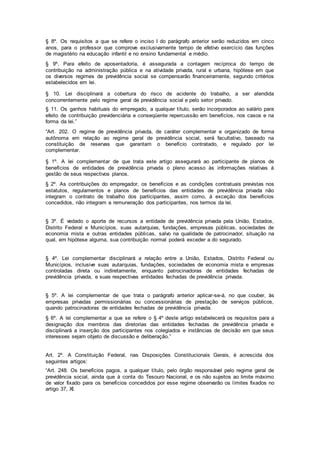 § 8º. Os requisitos a que se refere o inciso I do parágrafo anterior serão reduzidos em cinco
anos, para o professor que comprove exclusivamente tempo de efetivo exercício das funções
de magistério na educação infantil e no ensino fundamental e médio.
§ 9º. Para efeito de aposentadoria, é assegurada a contagem recíproca do tempo de
contribuição na administração pública e na atividade privada, rural e urbana, hipótese em que
os diversos regimes de previdência social se compensarão financeiramente, segundo critérios
estabelecidos em lei.
§ 10. Lei disciplinará a cobertura do risco de acidente do trabalho, a ser atendida
concorrentemente pelo regime geral de previdência social e pelo setor privado.
§ 11. Os ganhos habituais do empregado, a qualquer título, serão incorporados ao salário para
efeito de contribuição previdenciária e conseqüente repercussão em benefícios, nos casos e na
forma da lei.”
“Art. 202. O regime de previdência privada, de caráter complementar e organizado de forma
autônoma em relação ao regime geral de previdência social, será facultativo, baseado na
constituição de reservas que garantam o benefício contratado, e regulado por lei
complementar.
§ 1º. A lei complementar de que trata este artigo assegurará ao participante de planos de
benefícios de entidades de previdência privada o pleno acesso às informações relativas à
gestão de seus respectivos planos.
§ 2º. As contribuições do empregador, os benefícios e as condições contratuais previstas nos
estatutos, regulamentos e planos de benefícios das entidades de previdência privada não
integram o contrato de trabalho dos participantes, assim como, à exceção dos benefícios
concedidos, não integram a remuneração dos participantes, nos termos da lei.
§ 3º. É vedado o aporte de recursos a entidade de previdência privada pela União, Estados,
Distrito Federal e Municípios, suas autarquias, fundações, empresas públicas, sociedades de
economia mista e outras entidades públicas, salvo na qualidade de patrocinador, situação na
qual, em hipótese alguma, sua contribuição normal poderá exceder a do segurado.
§ 4º. Lei complementar disciplinará a relação entre a União, Estados, Distrito Federal ou
Municípios, inclusive suas autarquias, fundações, sociedades de economia mista e empresas
controladas direta ou indiretamente, enquanto patrocinadoras de entidades fechadas de
previdência privada, e suas respectivas entidades fechadas de previdência privada.
§ 5º. A lei complementar de que trata o parágrafo anterior aplicar-se-á, no que couber, às
empresas privadas permissionárias ou concessionárias de prestação de serviços públicos,
quando patrocinadoras de entidades fechadas de previdência privada.
§ 6º. A lei complementar a que se refere o § 4º deste artigo estabelecerá os requisitos para a
designação dos membros das diretorias das entidades fechadas de previdência privada e
disciplinará a inserção dos participantes nos colegiados e instâncias de decisão em que seus
interesses sejam objeto de discussão e deliberação.”
Art. 2º. A Constituição Federal, nas Disposições Constitucionais Gerais, é acrescida dos
seguintes artigos:
“Art. 248. Os benefícios pagos, a qualquer título, pelo órgão responsável pelo regime geral de
previdência social, ainda que à conta do Tesouro Nacional, e os não sujeitos ao limite máximo
de valor fixado para os benefícios concedidos por esse regime observarão os limites fixados no
artigo 37, XI.
 