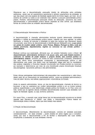 Observe-se que a descentralização pressupõe divisão de atribuições entre entidades
autônomas, sendo que tal característica (autonomia) é atributo característico de entidades, já
que elas atuam sob uma espécie de liberdade vigiada dentro de limites legais, por meio de um
sistema de controle ou tutela (a ser analisado mais adiante) e possuem personalidade jurídica
própria. Portanto, descentralização pressupõe divisão de atribuições, autonomia dos entes
descentralizados e personalidade jurídica destes separada do ente central, que estabelece
formas de controle sobre as unidades descentralizadas.
2.2 Descentralização Administrativa e Política
A descentralização é chamada administrativa territorial quando determinada coletividade
geográfica é dotada de personalidade jurídica própria, cabendo aos seus agentes, na esfera
delimitada, a missão de executar a totalidade ou parte dos serviços que interessem àquela
circunscrição; essa forma de descentralização é identificada por Medauar8 como a que ocorre
em países de modelo estatal unitário, como França, Bélgica, Portugal ou Itália, onde são
criadas províncias, departamentos, regiões ou comunas na sua divisão político -
administrativa.
Medauar continua sua explanação, afirmando que, em estados federados como o Brasil, tal
descentralização administrativa territorial é de pouca valia, pois cada Estado-membro é
autônomo no sentido de poder elaborar o próprio direito, sem controle político ou
administrativo exterior, somente nos limites do texto constitucional. Entretanto, entendemos
que esta última forma exemplificada corresponde à descentralização política e não
administrativa, pois poder criar direito novo (via legislação), eleger pelo voto os mandatários
dos poderes Legislativo e Executivo daquela circunscrição (um Estado-membro ou município,
por exemplo) e determinar-se por meio de uma Constituição própria (Constituição Estadual)
são prerrogativas tipicamente políticas e não administrativas.
Estas últimas prerrogativas (administrativas) não pressupõem tais características e, além disso,
devem partir de um pressuposto de neutralidade política, poisa sua atividade (administrativa) é
mais de ordem técnica, nas esferas organizacionais e burocráticas do Estado.
Ainda no aspecto administrativo, temos um tipo de descentralização, chamado de técnico ou
funcional, e que se caracteriza por conferir personalidade jurídica a um ou muitos serviços
públicos especificados a uma determinada unidade política do Estado ou no País como um
todo, sendo que os agentes dessas entidades descentralizadas exercem suas atividades num
regime de liberdade vigiada, ou seja, de forma autônoma.
Em nosso País, o exemplo mais visível desse tipo de descentralização encontra-se na divisão
operada pelo Decreto-Lei nº 200/67, que dividiu a Administração Pública federal em
Administração direta e indireta, tópico que será tratado mais adiante.
2.3 Noção de Desconcentração
A desconcentração, diferentemente da descentralização, consiste em atividade executada
centralizadamente - em dada entidade -, porém dividida em vários órgãos que a compõem,
sendo que esta é desconcentrada a fim de facilitar o desempenho das suas tarefas,
simplificando e acelerando as suas atividades internas.
 