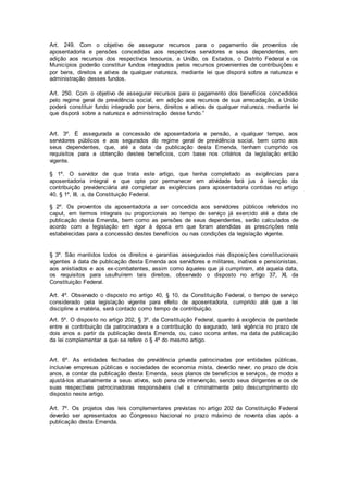 Art. 249. Com o objetivo de assegurar recursos para o pagamento de proventos de
aposentadoria e pensões concedidas aos respectivos servidores e seus dependentes, em
adição aos recursos dos respectivos tesouros, a União, os Estados, o Distrito Federal e os
Municípios poderão constituir fundos integrados pelos recursos provenientes de contribuições e
por bens, direitos e ativos de qualquer natureza, mediante lei que disporá sobre a natureza e
administração desses fundos.
Art. 250. Com o objetivo de assegurar recursos para o pagamento dos benefícios concedidos
pelo regime geral de previdência social, em adição aos recursos de sua arrecadação, a União
poderá constituir fundo integrado por bens, direitos e ativos de qualquer natureza, mediante lei
que disporá sobre a natureza e administração desse fundo.”
Art. 3º. É assegurada a concessão de aposentadoria e pensão, a qualquer tempo, aos
servidores públicos e aos segurados do regime geral de previdência social, bem como aos
seus dependentes, que, até a data da publicação desta Emenda, tenham cumprido os
requisitos para a obtenção destes benefícios, com base nos critérios da legislação então
vigente.
§ 1º. O servidor de que trata este artigo, que tenha completado as exigências para
aposentadoria integral e que opte por permanecer em atividade fará jus à isenção da
contribuição previdenciária até completar as exigências para aposentadoria contidas no artigo
40, § 1º, III, a, da Constituição Federal.
§ 2º. Os proventos da aposentadoria a ser concedida aos servidores públicos referidos no
caput, em termos integrais ou proporcionais ao tempo de serviço já exercido até a data de
publicação desta Emenda, bem como as pensões de seus dependentes, serão calculados de
acordo com a legislação em vigor à época em que foram atendidas as prescrições nela
estabelecidas para a concessão destes benefícios ou nas condições da legislação vigente.
§ 3º. São mantidos todos os direitos e garantias assegurados nas disposições constitucionais
vigentes à data de publicação desta Emenda aos servidores e militares, inativos e pensionistas,
aos anistiados e aos ex-combatentes, assim como àqueles que já cumpriram, até aquela data,
os requisitos para usufruírem tais direitos, observado o disposto no artigo 37, XI, da
Constituição Federal.
Art. 4º. Observado o disposto no artigo 40, § 10, da Constituição Federal, o tempo de serviço
considerado pela legislação vigente para efeito de aposentadoria, cumprido até que a lei
discipline a matéria, será contado como tempo de contribuição.
Art. 5º. O disposto no artigo 202, § 3º, da Constituição Federal, quanto à exigência de paridade
entre a contribuição da patrocinadora e a contribuição do segurado, terá vigência no prazo de
dois anos a partir da publicação desta Emenda, ou, caso ocorra antes, na data de publicação
da lei complementar a que se refere o § 4º do mesmo artigo.
Art. 6º. As entidades fechadas de previdência privada patrocinadas por entidades públicas,
inclusive empresas públicas e sociedades de economia mista, deverão rever, no prazo de dois
anos, a contar da publicação desta Emenda, seus planos de benefícios e serviços, de modo a
ajustá-los atuarialmente a seus ativos, sob pena de intervenção, sendo seus dirigentes e os de
suas respectivas patrocinadoras responsáveis civil e criminalmente pelo descumprimento do
disposto neste artigo.
Art. 7º. Os projetos das leis complementares previstas no artigo 202 da Constituição Federal
deverão ser apresentados ao Congresso Nacional no prazo máximo de noventa dias após a
publicação desta Emenda.
 