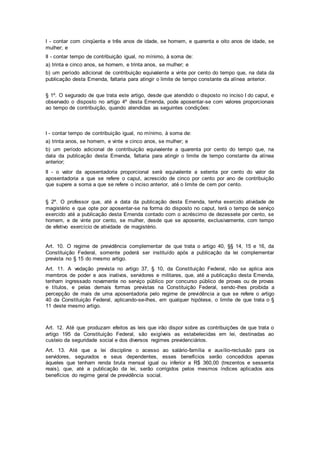 I - contar com cinqüenta e três anos de idade, se homem, e quarenta e oito anos de idade, se
mulher; e
II - contar tempo de contribuição igual, no mínimo, à soma de:
a) trinta e cinco anos, se homem, e trinta anos, se mulher; e
b) um período adicional de contribuição equivalente a vinte por cento do tempo que, na data da
publicação desta Emenda, faltaria para atingir o limite de tempo constante da alínea anterior.
§ 1º. O segurado de que trata este artigo, desde que atendido o disposto no inciso I do caput, e
observado o disposto no artigo 4º desta Emenda, pode aposentar-se com valores proporcionais
ao tempo de contribuição, quando atendidas as seguintes condições:
I - contar tempo de contribuição igual, no mínimo, à soma de:
a) trinta anos, se homem, e vinte e cinco anos, se mulher; e
b) um período adicional de contribuição equivalente a quarenta por cento do tempo que, na
data da publicação desta Emenda, faltaria para atingir o limite de tempo constante da alínea
anterior;
II - o valor da aposentadoria proporcional será equivalente a setenta por cento do valor da
aposentadoria a que se refere o caput, acrescido de cinco por cento por ano de contribuição
que supere a soma a que se refere o inciso anterior, até o limite de cem por cento.
§ 2º. O professor que, até a data da publicação desta Emenda, tenha exercido atividade de
magistério e que opte por aposentar-se na forma do disposto no caput, terá o tempo de serviço
exercido até a publicação desta Emenda contado com o acréscimo de dezessete por cento, se
homem, e de vinte por cento, se mulher, desde que se aposente, exclusivamente, com tempo
de efetivo exercício de atividade de magistério.
Art. 10. O regime de previdência complementar de que trata o artigo 40, §§ 14, 15 e 16, da
Constituição Federal, somente poderá ser instituído após a publicação da lei complementar
prevista no § 15 do mesmo artigo.
Art. 11. A vedação prevista no artigo 37, § 10, da Constituição Federal, não se aplica aos
membros de poder e aos inativos, servidores e militares, que, até a publicação desta Emenda,
tenham ingressado novamente no serviço público por concurso público de provas ou de provas
e títulos, e pelas demais formas previstas na Constituição Federal, sendo-lhes proibida a
percepção de mais de uma aposentadoria pelo regime de previdência a que se refere o artigo
40 da Constituição Federal, aplicando-se-lhes, em qualquer hipótese, o limite de que trata o §
11 deste mesmo artigo.
Art. 12. Até que produzam efeitos as leis que irão dispor sobre as contribuições de que trata o
artigo 195 da Constituição Federal, são exigíveis as estabelecidas em lei, destinadas ao
custeio da seguridade social e dos diversos regimes previdenciários.
Art. 13. Até que a lei discipline o acesso ao salário-família e auxílio-reclusão para os
servidores, segurados e seus dependentes, esses benefícios serão concedidos apenas
àqueles que tenham renda bruta mensal igual ou inferior a R$ 360,00 (trezentos e sessenta
reais), que, até a publicação da lei, serão corrigidos pelos mesmos índices aplicados aos
benefícios do regime geral de previdência social.
 