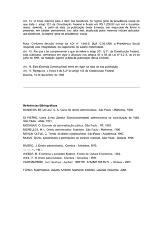 Art. 14. O limite máximo para o valor dos benefícios do regime geral de previdência social de
que trata o artigo 201 da Constituição Federal é fixado em R$ 1.200,00 (um mil e duzentos
reais), devendo, a partir da data da publicação desta Emenda, ser reajustado de forma a
preservar, em caráter permanente, seu valor real, atualizado pelos mesmos índices aplicados
aos benefícios do regime geral de previdência social.
Nota: Conforme decisão liminar na ADI nº 1.946-5, DJU 10.05.1999, a Previdência Social
responde pela integralidade do pagamento do salário-maternidade.
Art. 15. Até que a lei complementar a que se refere o artigo 201, § 1º, da Constituição Federal,
seja publicada, permanece em vigor o disposto nos artigos 57 e 58 da Lei nº 8.213, de 24 de
julho de 1991, na redação vigente à data da publicação desta Emenda.
Art. 16. Esta Emenda Constitucional entra em vigor na data de sua publicação.
Art. 17. Revoga-se o inciso II do § 2º do artigo 153 da Constituição Federal.
Brasília, 15 de dezembro de 1998
Referências Bibliográficas
BANDEIRA DE MELLO, C. A. Curso de direito administrativo. São Paulo : Malheiros, 1998.
DI PIETRO, Maria Sylvia Zanella. Discricionariedade administrativa na constituição de 1988.
São Paulo : Atlas, 1991.
MEDAUAR, O. Controle da administração pública. São Paulo : RT, 1993.
MEIRELLES, H. L. Direito administrativo Brasileiro. São Paulo : Malheiros, 1996.
MERLIN CLÈVE, C. Temas de direito constitucional. São Paulo : Acadêmica, 1993.
MUKAI, Toshio. Concessões e permissões de serviços públicos. São Paulo : Saraiva, 1996.
RIVERO, J. Direito administrativo. Coimbra : Almedina, 1975.
---. ---. ---, 1981.
WEBER, M. Economia y sociedad. México : Fondo de Cultura Económica, 1984.
WEIL, P. O direito administrativo. Coimbra : Almedina : 1977.
CADEMARTORI, Luiz Henrique Urquhart, DIREITO ADMINISTRATIVO – Síntese - 2000
FÜHER, Maximilianus Cláudio Américo, Malheiros Editores, Coleção Resumos, 2001.
 