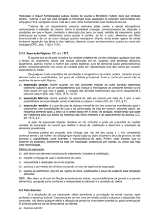 motivação e requer homologação judicial depois de ouvido o Ministério Público para que produza
efeitos. Todavia, o juiz não está obrigado a homologar essa separação se perceber insinceridade dos
cônjuges (1574, parágrafo único), mas se o caso, deve fundamentar suas razões de recusa.
Trata-se de um requerimento conjunto assinado pelas partes e seu(s) advogado(s),
comunicando a intenção de colocar termo a sociedade conjugal, convencionando as cláusulas e
condições em que o fazem, contendo a descrição dos bens do casal, certidão de casamento, pacto
antenupcial se houver, deliberando ainda quanto à partilha, se for o caso, alimentos aos filhos
(irrenunciável) e de um ao outro cônjuge quando necessário, ditando ainda sobre regime de visitas
(inclusive repartição das férias e dias festivos), devendo conter esclarecimentos quanto ao nome dos
cônjuges (CPC., arts. 1120 a 1124).
5.3.2. Separação litigiosa: CC. art. 1572.
É aquela que se dá pela iniciativa da vontade unilateral de um dos cônjuges, qualquer que seja
o tempo do casamento, diante das causas previstas em lei, exigindo uma sentença decisória.
Igualmente, apenas marido e mulher são partes legítimas para tal demanda (ação personalíssima),
porém, excepcionalmente nos casos de curatela pode ser representada uma das partes por curador,
ascendente ou irmão.
De qualquer modo a tentativa de conciliação é obrigatória e de ordem pública, cabendo ao juiz
eliminar todas as possibilidades, sob pena de nulidade processual. Eram e continuam sendo três as
espécies de separação litigiosa.
a) separação sanção: ocorre quando um dos consortes imputar ao outro conduta desonrosa
(elemento subjetivo de um comportamento que indique o menosprezo do ambiente familiar ou no
meio social em que vive o casal), e violação dos deveres matrimoniais que torne insuportável a
vida em comum (CC. arts. 1572, 1573, I a VI).
b) separação falência: ocorre quando há ruptura da vida em comum por mais de 1 ano, e sem
possibilidade de reconciliação, sendo irrelevante a culpa e o motivo (CC. art. 1572, § 1°).
c) separação remédio: é a que decorre de doença mental de um dos consortes manifestada após o
casamento, sem possibilidade de cura e da continuação da vida em comum, podendo assim, ser
requerida somente após 2 anos (a lei antes falava em 5 anos) de duração, ressalvando que pode
ser indeferida pelo juiz diante do interesse dos filhos menores e do agravamento da doença (CC.
art. 1572, § 2°)
A ação de separação litigiosa obedece ao rito ordinário e pode ser precedida de medida
cautelar de separação de corpos que destitui o dever de coabitação e determina a prestação de
alimentos provisionais.
Somente poderá ser proposta pelo cônjuge que não lhe deu causa e o foro competente
continua sendo o da mulher. Ao cônjuge que imputa culpa ao outro incumbe o ônus da prova e, se não
provada a culpabilidade, pode acarretar a improcedência da ação. Porém, nada impede, que no
decorrer do processo, transforme-se esta em separação consensual por acordo, ou ainda que haja
uma reconciliação.
Efeitos da separação:
a) põe termo aos deveres recíprocos do casamento, inclusive a coabitação;
b) impedir o cônjuge de usar o sobrenome do outro;
c) impossibilita a realização de novas núpcias,
d) autoriza a conversão em divórcio cumprido um ano de vigência da separação.
e) quanto ao patrimônio, põe fim ao regime de bens, substituindo o dever de sustento pela obrigação
alimentar.
OBS.: Não altera o vínculo de filiação estipulando-se visitas, responsabilidades da guarda e a pensão
alimentícia, que pode variar conforme a necessidade do devedor e a condição do credor.
5.4. Pelo divórcio.
É a dissolução de um casamento válido permitindo a convolação de novas núpcias, após
proferida a sentença judicial. Caracteriza-se por ser uma permissão jurídica colocada a disposição dos
consortes, não tendo qualquer efeito a cláusula de jamais se divorciarem prevista no pacto antenupcial.
O divórcio pode se dar da forma direta ou indireta:
a) divórcio indireto:
 