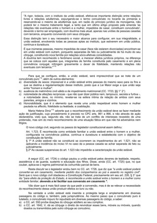"A rigor, todavia, com o instituto da união estável, efetiva-se importante distinção entre relações
livres e relações adulterinas, expurgando-se o termo concubinato no tocante às primeiras e
reservando-se o mesmo às adulterinas que, em razão do princípio jurídico da monogamia, não
poderá ter o mesmo tratamento legal, a tanto que em último artigo proposto pela emenda 'as
relações não eventuais entre o homem e a mulher, impedidos de casar, constituem concubinato',
devendo o termo ser empregado, com doutrina mais atual, apenas nas uniões de pessoas casadas
com terceiros, enquanto convivendo com seus cônjuges.
Essa distinção tem o seu necessário e maior alcance para configurar, em sua integralidade, a
união estável, envolvendo todas as pessoas aptas ao instituto, que estiverem em união pública,
contínua e duradoura.
É que inúmeras pessoas, mesmo impedidas de casar (face não estarem divorciadas) encontram-se
em união estável com outrem, porquanto separadas de fato ou judicialmente de há muito do seu
cônjuge, constituindo nova família por relações sócio-afetivas consolidadas.
A doutrina tem reconhecido o fenômeno social, a merecer efeitos jurídicos próprios, na diferença
que se coloca com aqueles que, integrantes de família constituída pelo casamento e em plena
convivência conjugal, infringem gravemente o dever de fidelidade, mantendo relações não
eventuais com terceiros."110
Para que se configure, então, a união estável, será imprescindível que se trate de um
concubinato puro112
, além de outros elementos:
a) diversidade de sexos: impossível é a união estável entre pessoas do mesmo sexo para os fins a
que se destina a regulamentação desse instituto, posto que a Lei Maior exige a que união seja
entre "homem e mulher".
b) ausência de matrimônio civil válido e de impedimento matrimonial (CC. 1723, §§ 1° 2°)
c) notoriedade de afeições recíprocas - que não quer dizer pública nem, tampouco, secreta e furtiva -,
a notoriedade deve, no mínimo, revelar-se na esfera íntima da relação de ambos com seus
parentes, amigos e vizinhos.
d) Honorabilidade, que é o elemento que revela uma união respeitável entre homem e mulher
pautada na affectio, fidelidade ou lealdade, e coabitação.
Maria Helena Diniz113;
adverte que o reconhecimento da união estável deve se fazer mediante
ação de justificação, cujo procedimento é previsto no CPC arts. 861 a 866, e não através de ação
declaratória, visto que, segundo ela, não se trata de um conflito de interesses revestido de uma
pretensão, mas sim do mero reconhecimento de uma situação fática em que não há adversários nem
litígios.
O novo código civil, seguindo os passos do legislador constitucional assim definiu:
Art. 1.723. É reconhecida como entidade familiar a união estável entre o homem e a mulher,
configurada na convivência pública, contínua e duradoura e estabelecida com o objetivo de
constituição de família.
§ 1º A união estável não se constituirá se ocorrerem os impedimentos do art. 1.521; não se
aplicando a incidência do inciso VI no caso de a pessoa casada se achar separada de fato ou
judicialmente.
§ 2º As causas suspensivas do art. 1.523 não impedirão a caracterização da união estável.
A seguir (CC. art. 1724) o código pautou a união estável pelos deveres de lealdade, respeito,
assistência e de guarda, sustento e educação dos filhos. Disse, ainda (CC. art. 1725) que, no que
couber, aplica-se o regime patrimonial da comunhão parcial de bens.
Resta discutir se o legislador andou bem no CC. art. 1726, que diz que "a união estável poderá
converter-se em casamento, mediante pedido dos companheiros ao juiz e assento no registro civil".
Será que o novo código civil obedeceu a Constituição Federal, precisamente em seu art. 226, § 3° que
diz "para efeito da proteção do Estado, é reconhecida a união estável entre o homem e a mulher como
entidade familiar, devendo a lei facilitar sua conversão em casamento ".
Vão dizer que é mais fácil casar do que pedir a conversão, mas é de se relevar a necessidade
do reconhecimento dessa união produzir efeitos ex tunc ou não.
Na verdade a união estável está inserida e protegida larga e amplamente em diversas
passagens do código e, também, pela jurisprudência. Ao mesmo passo que o concubinato puro é
tutelado, o concubinato impuro foi repudiado em diversas passagens do código, a saber:
a) o CC. art. 550 proíbe doações do cônjuge adúltero ao seu cúmplice;
b) o CC. art. 1642, V, dá ao cônjuge o direito de reivindicar esses bens, móveis ou imóveis, quando
doados ou transmitidos pelo outro cônjuge ao concubino;
 