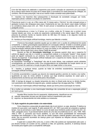 A lei não fala depois de celebrado o casamento pois prevê a situação do casamento por procuração.
Se a criança nasce dentro do prazo de 6 meses após a convivência do casal presume-se a filiação, do
contrário, não há essa presunção; mas só ao marido é dado contestar essa paternidade.
II - nascidos nos trezentos dias subsequentes à dissolução da sociedade conjugal, por morte,
separação judicial, nulidade e anulação do casamento;
Presume-se quem é o pai, se o filho nasce até 10 meses após o "término" da vida conjugal porque a
gestação humana não ultrapassa esse prazo. Exatamente por isso não devem casar essas mulheres
na constância desse prazo (CC. art. 1523, II) sem provar a inexistência de gravidez (CC. art. 1523,
parágrafo único).
OBS.: Combinando-se o inciso I e II temos: se a mulher, antes de 10 meses vier a contrair novas
núpcias (desde que viúva, ou saída de casamento nulo/anulável) e lhe nascer algum filho, este se
presume do primeiro marido se nascido dentro de 300 dias (10 meses), e do segundo marido se
decorrido 180 dias (6 meses).
III - havidos por fecundação artificial homóloga, mesmo que falecido o marido;
Chama-se fecundação assistida aquela que se obtém com o auxílio do profissional de saúde
competente, o médico ginecologista especializado em concepção artificial. O bebê é concebido graças
a uma intervenção médica, que recolhe o esperma e o injeta no óvulo, seguindo técnicas específicas.
Essa fecundação artificial pode-se efetuar no corpo da mulher ou em laboratório, in vitro, como se diz.
Neste caso, temos aquilo que o povo chama "bebê de proveta".
Quando se fala em fecundação heteróloga, as pessoas querem dizer que o esperma foi
colhido de alguém que não é o marido ou companheiro estável, e é chamado "doador". Esse doador
pode ser alguém conhecido ou um anônimo. Com esses doadores anônimos é que se criaram os
"bancos de esperma". À fecundação artificial realizada com o esperma do marido, deu-se o nome de
"fecundação homóloga".
As expressões "homóloga" e "heteróloga" não são lá muito felizes, mas acabaram sendo adotadas
universalmente, por exprimirem enfim uma correspondência de similaridade de função dentro de um
casal. O homem do casal tem a função de gerar filhos com sua mulher e vice-versa.
IV - havidos, a qualquer tempo, quando se tratar de embriões excedentários, decorrentes de
concepção artificial homóloga;
O embrião excendentário é aquele que decorre de material genético advindo do marido e da mulher.
Igualmente ao caso do inciso anterior é preciso que haja anuência expressa do casal após o
esclarecimento da técnica que será eleita para a fecundação.
OBS. A barriga de aluguel, ou doação temporária de útero no Brasil pode dar-se no âmbito familiar,
num parentesco até colateral de segundo grau, vedado qualquer tipo de paga pela Res. 1.358/92.
V - havidos por inseminação artificial heteróloga, desde que tenha prévia autorização do marido.
Se a mulher se submeter a uma inseminação heteróloga não consentida dá azo a separação judicial
por injúria grave.
Aqueles filhos havidos fora do casamento, didaticamente, classificam-se em:
a) naturais: descendem de pais que não tinham nenhum impedimento para casar
b) espúrios: se descendentes de união adúltera ou incestuosa.
7.2. Ação negatória de paternidade e de maternidade
Como dissemos a presunção de paternidade não é juris tantum, ou seja, absoluta. É relativa na
medida em que pode o pai negá-la. É ação pessoal (CC. art. 1601) que pode ser proposta a qualquer
tempo, mas se porventura o autor falecer no curso da ação seus herdeiros podem continuá-la (CC. art.
1601, parágrafo único). O pai deverá fazê-lo dentro de uma das circunstâncias do CC. arts. 1599, 1600,
1602 e 1597, V, provando que houve adultério, ou que não havia possibilidade de inseminação
homóloga nem fertilização in vitro, visto não ter doado qualquer material genético para esse fim, ou,
ainda, que se encontra acometido de doença grave que impediria as relações sexuais (impotência
coeundi absoluta).
A ação tem o próprio filho como réu, e como o filho não poderia ser representado pelo autor, o
juiz deverá nomear um curador ad hoc, podendo a mãe, em querendo, assisti-lo. A sentença deverá
ser levada para registro para a competente ratificação
 