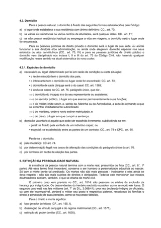 4.3. Domicilio
Para a pessoa natural, o domicílio é fixado das seguintes formas estabelecidas pelo Código:
a) o lugar onde estabelece a sua residência com ânimo definitivo: CC., art. 70;
b) se várias as residências ou vários centros de atividades, será qualquer deles: CC., art. 71;
c) se não possuir residência habitual ou empregue a vida em viagens, o domicilio será o lugar onde
for encontrada.
Para as pessoas jurídicas de direito privado o domicilio será o lugar de sua sede, ou aonde
funcionar a sua diretoria e/ou administração, ou ainda onde elegerem domicilio especial nos seus
estatutos ou atos constitutivos (CC., art. 75, IV) e para as pessoas jurídicas de direito público o
domicilio vem disciplinado nos incisos I, II e III do art. 75 do Código Civil, não havendo qualquer
modificação nesse sentido na atual sistemática do novo codex.
4.3.1. Espécies de domicílio
a) necessário ou legal: determinado por lei em razão de condição ou certa situação:
• o recém nascido tem o domicilio dos pais,
• o intinerante tem o domicílio no lugar onde for encontrado: CC. art. 73;
• o domicílio de cada cônjuge será o do casal: CC. art. 1569;
• e ainda os casos do CC. art. 76, parágrafo único, que diz:.
⇒ o domicílio do incapaz é o do seu representante ou assistente;
⇒ o do servidor público, o lugar em que exercer permanentemente suas funções;
⇒ o do militar; onde servir, e, sendo da. Marinha ou da Aeronáutica, a sede do comando a que
se encontrar imediatamente subordinado;
⇒ o do marítimo, onde o navio estiver matriculado; e
⇒ o do preso, o lugar em que cumprir a sentença.
b) domicílio voluntário é aquele que pode ser escolhido livremente, subdividindo-se em:
• geral: se fixado pela vontade de um indivíduo capaz, ou
• especial: se estabelecido entre as partes de um contrato: CC., art. 78 e CPC., art. 95.
Perde-se o domicilio.
a) pela mudança: CC art. 74.
b) por determinação legal nos casos de alteração das condições do parágrafo único do art. 76.
c) por contrato em razão de eleição das partes.
5. EXTINÇÃO DA PERSONALIDADE NATURAL
A existência da pessoa natural termina com a morte real, presumida ou ficta (CC., art. 6°, 1ª
parte). Até esse termo final inexorável, conserva o ser humano a personalidade adquirida ao nascer.
Só com a morte perde tal predicado. Os mortos não são mais pessoas - inobstante a eles ainda se
deva respeito - não são mais sujeitos de direitos e obrigações. Todavia vale mencionar que nossos
doutrinadores aceitam, também, o que se chama de morte civil.
O primeiro caso vem previsto no CC., art. 1814: são pessoais os efeitos da exclusão da
herança por indignidade. Os descendentes do herdeiro excluído sucedem como se morto ele fosse. O
segundo caso está nas leis militares (art. 7° do D.L. 3.088/41): uma vez declarado indigno do oficialato,
ou com ele incompatível, perderá o militar seu posto e respectiva patente, ressalvado às famílias o
direito a percepção de suas pensões, como se houvesse falecido.
Para o direito a morte significa:
a) fato gerador de tributo (CF., art. 155, I),
b) dissolução do vínculo conjugal e do regime matrimonial (CC., art. 1571),
c) extinção do poder familiar (CC., art. 1635),
 