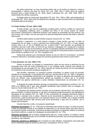 Na esfera patrimonial, os mais importantes efeitos são os de conferir ao adotante o direito à
administração e usufruto dos bens do menor (CC. arts. 1689, 1691 e 1693); dever de sustento
enquanto durar o poder familiar (C. art. 1634), direito a alimentos (CC. arts. 1694, 1696, 1697), e
reciprocidade dos direitos sucessórios.
A adoção pode ser extinta pela deserdação (CC. arts. 1814, 1962 e 1963), pela declaração de
indignidade (CC. 1814), pela morte de adotante e/ou adotado ou pelo reconhecimento da paternidade
do adotado pelo pai de sangue.
7.5. Poder Familiar: CC arts. 1630 a 1638
O poder familiar, que veio em substituição ao pátrio poder, continua a refletir um conjunto de
direitos e obrigações instituídos para a proteção dos filhos. É um munus público de caráter
irrenunciável, imprescritível e inalienável centrado numa relação de autoridade dos pais (ambos), que
não convive com a tutela, uma vez que essa só é possível exatamente quando não existir o exercício
desse poder.
Os filhos estão sujeitos ao poder familiar enquanto menores (CC. art. 1630).
Durante o casamento e a união estável, compete o poder familiar aos pais; na falta ou
impedimento de um deles, o outro o exercerá com exclusividade (CC. art. 1631). A esse respeito
convém notar o art. 21 da Lei 8.069/90 que diz: "o pátrio poder123
será exercido, em igualdade de
condições, pelo pai e pela mãe, na forma do que dispuser a legislação civil, assegurado a qualquer
deles o direito de, em caso de discordância, recorrer à autoridade judiciária competente para a solução
da divergência". A regra do socorro ao judiciário para a solução de controvérsia havida no exercício do
poder familiar foi repetido no CC. art. 1631, parágrafo único.
Resta ainda salientar que a Constituição federal, em seu art. 226, § 5° já antecipou: "os direitos
e deveres referentes à sociedade conjugal são exercidos igualmente pelo homem e pela mulher."
8. Dos alimentos: CC. arts. 1694 a 1710
Podem os parentes, os cônjuges ou companheiros, pedir uns dos outros os alimentos de que
necessitam para viver de modo compatível com a sua condição social, inclusive para atender as
necessidades de sua educação (CC. art. 1694), devendo ser fixados de acordo com as necessidades
do reclamante e dos recursos da pessoa obrigada (§ 1°).
São pensões, ordenados, ou quaisquer quantias concedidas, ou dadas à título de provisão,
assistência ou manutenção, a uma pessoa por outra que, por força de lei (CC. art. 1595), é obrigada a
prover às suas necessidades alimentícias e de habitação. Em regra os alimentos são prestados por
soma em dinheiro; mas, excepcionalmente, podem ser prestados in natura, isto é, no próprio
fornecimento dos gêneros alimentícios e outras utilidades indispensáveis ao alimentado (CC. art.
1701).
A obrigação de prestar alimentos abrange os ascendentes e descendentes conforme o CC. art.
1696 e os colaterais até 2° grau. Mas obrigação semelhante vigora também entre os cônjuges, por
força do vínculo matrimonial (CC. art. 1704).
Os alimentos são devidos quando o parente, que os pretende, não tem bens, nem pode prover,
pelo seu trabalho, à própria mantença, e o de quem se reclamam podem fornece-los, sem desfalque do
necessário ao seu sustento (CC. art. 1695). O não cumprimento de obrigação alimentícia sujeita o
alimentante a sanções civis e penais. Havendo prova documental do parentesco, ou do vínculo
matrimonial, a ação de alimentos terá o rito especial previsto na Lei 5.478/68, com a fixação imediata
de uma pensão provisória. Não havendo essa prova documental, a ação terá rito ordinário, sem a
fixação dos provisórios.
Convém fazermos, então, uma pequena classificação:
Alimentos Provisionais (CC. art. 1706) são os reclamados pela mulher ao propor, ou antes de propor,
a ação de separação judicial ou de nulidade de casamento, ou de divórcio direto, para fazer face ao
seu sustento durante a demanda. Chamam-se também provisionais os alimentos fixados na sentença
de primeira instância, na ação de investigação de paternidade (CC. art. 1702).
Alimentos provisórios são os fixados imediatamente pelo juiz, à título precário, ao receber a inicial,
na ação de rito especial previsto na Lei 5478/68. Os alimentos provisórios, sem prova preconstituída do
parentesco, são indevidos.
Alimentos regulares ou definitivos são os fixados de modo definitivo, necessitando outra ação para
serem modificados (ação de revisão de alimentos). Competência: CPC art. 100, II.
 