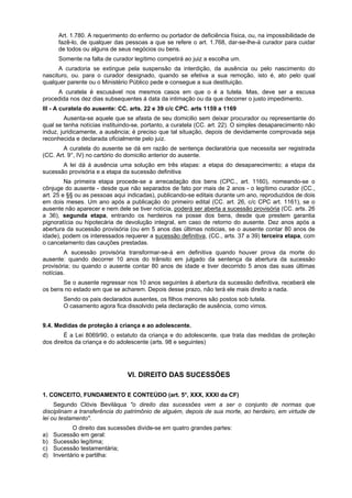 Art. 1.780. A requerimento do enfermo ou portador de deficiência física, ou, na impossibilidade de
fazê-lo, de qualquer das pessoas a que se refere o art. 1.768, dar-se-lhe-á curador para cuidar
de todos ou alguns de seus negócios ou bens.
Somente na falta de curador legítimo competirá ao juiz a escolha um.
A curadoria se extingue pela suspensão da interdição, da ausência ou pelo nascimento do
nascituro, ou. para o curador designado, quando se efetiva a sua remoção, isto é, ato pelo qual
qualquer parente ou o Ministério Público pede e consegue a sua destituição.
A curatela é escusável nos mesmos casos em que o é a tutela. Mas, deve ser a escusa
procedida nos dez dias subsequentes á data da intimação ou da que decorrer o justo impedimento.
III - A curatela do ausente: CC. arts. 22 e 39 c/c CPC. arts 1159 a 1169
Ausenta-se aquele que se afasta de seu domicilio sem deixar procurador ou representante do
qual se tenha notícias instituindo-se, portanto, a curatela (CC. art. 22). O simples desaparecimento não
induz, juridicamente, a ausência; é preciso que tal situação, depois de devidamente comprovada seja
reconhecida e declarada oficialmente pelo juiz.
A curatela do ausente se dá em razão de sentença declaratória que necessita ser registrada
(CC. Art. 9°, IV) no cartório do domicilio anterior do ausente.
A lei dá á ausência uma solução em três etapas: a etapa do desaparecimento; a etapa da
sucessão provisória e a etapa da sucessão definitiva
Na primeira etapa procede-se a arrecadação dos bens (CPC., art. 1160), nomeando-se o
cônjuge do ausente - desde que não separados de fato por mais de 2 anos - o legítimo curador (CC.,
art. 25 e §§ ou as pessoas aqui indicadas), publicando-se editais durante um ano, reproduzidos de dois
em dois meses. Um ano após a publicação do primeiro edital (CC. art. 26, c/c CPC art. 1161), se o
ausente não aparecer e nem dele se tiver notícia, poderá ser aberta a sucessão provisória (CC. arts. 26
a 36), segunda etapa, entrando os herdeiros na posse dos bens, desde que prestem garantia
pignoratícia ou hipotecária de devolução integral, em caso de retorno do ausente. Dez anos após a
abertura da sucessão provisória (ou em 5 anos das últimas noticias, se o ausente contar 80 anos de
idade), podem os interessados requerer a sucessão definitiva, (CC., arts. 37 a 39) terceira etapa, com
o cancelamento das cauções prestadas.
A sucessão provisória transformar-se-á em definitiva quando houver prova da morte do
ausente: quando decorrer 10 anos do trânsito em julgado da sentença da abertura da sucessão
provisória; ou quando o ausente contar 80 anos de idade e tiver decorrido 5 anos das suas últimas
notícias.
Se o ausente regressar nos 10 anos seguintes á abertura da sucessão definitiva, receberá ele
os bens no estado em que se acharem. Depois desse prazo, não terá ele mais direito a nada.
Sendo os pais declarados ausentes, os filhos menores são postos sob tutela.
O casamento agora fica dissolvido pela declaração de ausência, como vimos.
9.4. Medidas de proteção à criança e ao adolescente.
É a Lei 8069/90, o estatuto da criança e do adolescente, que trata das medidas de proteção
dos direitos da criança e do adolescente (arts. 98 e seguintes)
VI. DIREITO DAS SUCESSÕES
1. CONCEITO, FUNDAMENTO E CONTEÚDO (art. 5°, XXX, XXXI da CF)
Segundo Clóvis Beviláqua "o direito das sucessões vem a ser o conjunto de normas que
disciplinam a transferência do patrimônio de alguém, depois de sua morte, ao herdeiro, em virtude de
lei ou testamento".
O direito das sucessões divide-se em quatro grandes partes:
a) Sucessão em geral:
b) Sucessão legítima;
c) Sucessão testamentária;
d) Inventário e partilha:
 