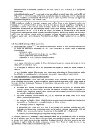 personalíssimos ou inerentes à pessoa do de cujus, como o uso, o usufruto e as obrigações
alimentares
• indivisibilidade da herança130
: a herança é uma universalidade juris indivisível até a partilha (CC art.
91); assim, se houver mais de um herdeiro, o direito de cada um, relativo ao domínio e à posse do
acervo hereditário, permanecerá indivisível até que se ultime a partilha, havendo um regime de
condomínio forçado (CC. arts. 1794 e 1795)
OBS.: A ação de petição de herança é proposta para o efeito de ser o autor declarado herdeiro do
falecido, e o réu entregar-lhe toda a coisa (se for o único de sua classe), ou parte da herança (se a
pretensão é restrita a ser incluído como sucessor, dentre os demais herdeiros), com os seus
rendimentos e acessórios que lhe pertençam desde o óbito. Pode abranger, assim, todos os bens do
acervo hereditário (CC art. 1825). A ação de petição de herança é imprescritível e tem sempre
cabimento contra aquele que ofende o direito hereditário (possuidor ilegítimo da herança que de boa ou
má-fé), mas não pode ser movida contra um possuidor ordinário que detém bens da herança a outro
título pois aqui a ação é a reivindicatória. Além do CC. arts. 1.824 a 1.828, veja também os arts. 1214 a
1221
3.4. Capacidade e incapacidade sucessória
a) capacidade para suceder131/132
: é a aptidão da pessoa para receber os bens deixados pelo de cujus
no tempo da abertura da sucessão (CC, art. 1.787); para tanto, é preciso haver os seguintes
pressupostos:
• morte do de cujus;
• sobrevivência do sucessor (ainda que por segundos);
• herdeiro pertencente à espécie humana e
• fundamento ou título jurídico do direito do herdeiro.
Assim temos:
⇒ se capaz o herdeiro por ocasião da feitura do testamento, porém, incapaz ao tempo da morte
não poderá suceder o de cujus,
⇒ se incapaz ao tempo da feitura do testamento mas capaz ao tempo da morte sucederá o
falecido;
⇒ se o testador instituir fideicomisso, com designação alternativa de fideicomissários, serão
beneficiários os core já existirem no instante em que se abrir a sucessão do fideicomitente.
b) exclusão do herdeiro ou legatário por indignidade
Conceito de indignidade: é uma pena civil, que priva do direito à herança não so o herdeiro, bem
como o legatário que cometeu os atos reprováveis, taxativamente enumerados em lei, contra a vida, a
honra e a liberdade do de cujus. As causas de indignidade estão previstas no art. 1814 do CC e cabem
para as pessoas que:
• houverem sido autores ou cúmplices em crime de homicídio voluntário, ou tentativa deste,
contra a pessoa de cuja sucessão se tratar. No caso de homicídio doloso consumado ou
tentado contra o autor da herança, não é preciso que haja processo criminal. O homicídio pode
ser provado na ação de indignidade.
• acusaram o falecido caluniosamente em juízo, ou incorreram em crime contra a sua honra
basta a denunciação caluniosa).
• por violência ou fraude, inibiram o falecido de livremente dispor dos seus bens em testamento
ou codicilo, ou lhe obstaram a execução dos atos de última vontade.
b1
) declaração jurídica da indignidade:
A indignidade não opera ipso iure, mas é pronunciada por sentença proferida em ação
ordinária, movida contra o herdeiro por quem tenha legítimo interesse na sucessão (CC, art.
1815;), e deve ser proposta no prazo decadencial de 4 anos (CC. art. 1815, § único).
A sentença procedente da ação de indignidade traz alguns efeitos:
⇒ o indigno é excluído da sucessão: o efeito dessa decisão é, via de regra ex tunc, salvo se terceiros
de boa fé adquiram bens do quinhão do indigno onde ele responderá por perdas e danos e a sentença
se operará com efeitos ex nunc porque aos olhos do adquirente ele é o herdeiro aparente, ou seja,
verdadeiro e legítimo titular do direito sucessório, embora não o fosse em razão de um erro ou
ignorância da existência de um herdeiro mais próximo
 