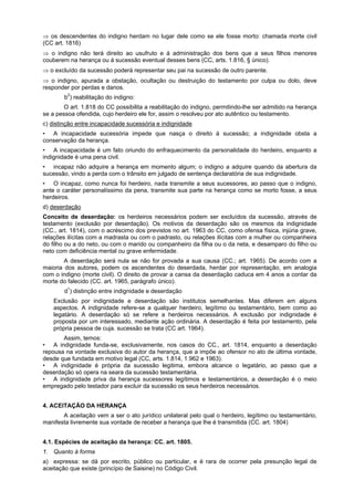 ⇒ os descendentes do indigno herdam no lugar dele como se ele fosse morto: chamada morte civil
(CC art. 1816)
⇒ o indigno não terá direito ao usufruto e á administração dos bens que a seus filhos menores
couberem na herança ou á sucessão eventual desses bens (CC, arts. 1.816, § único).
⇒ o excluído da sucessão poderá representar seu pai na sucessão de outro parente.
⇒ o indigno, apurada a obstação, ocultação ou destruição do testamento por culpa ou dolo, deve
responder por perdas e danos.
b2
) reabilitação do indigno:
O art. 1.818 do CC possibilita a reabilitação do indigno, permitindo-lhe ser admitido na herança
se a pessoa ofendida, cujo herdeiro ele for, assim o resolveu por ato autêntico ou testamento.
c) distinção entre incapacidade sucessória e indignidade
• A incapacidade sucessória impede que nasça o direito á sucessão; a indignidade obsta a
conservação da herança.
• A incapacidade é um fato oriundo do enfraquecimento da personalidade do herdeiro, enquanto a
indignidade é uma pena civil.
• incapaz não adquire a herança em momento algum; o indigno a adquire quando da abertura da
sucessão, vindo a perda com o trânsito em julgado de sentença declaratória de sua indignidade.
• O incapaz, como nunca foi herdeiro, nada transmite a seus sucessores, ao passo que o indigno,
ante o caráter personalíssimo da pena, transmite sua parte na herança como se morto fosse, a seus
herdeiros.
d) deserdação
Conceito de deserdação: os herdeiros necessários podem ser excluídos da sucessão, através de
testamento (exclusão por deserdação). Os motivos da deserdação são os mesmos da indignidade
(CC., art. 1814), com o acréscimo dos previstos no art. 1963 do CC, como ofensa física, injúria grave,
relações ilícitas com a madrasta ou com o padrasto, ou relações ilícitas com a mulher ou companheira
do filho ou a do neto, ou com o marido ou companheiro da filha ou o da neta, e desamparo do filho ou
neto com deficiência mental ou grave enfermidade.
A deserdação será nula se não for provada a sua causa (CC.; art. 1965). De acordo com a
maioria dos autores, podem os ascendentes do deserdada, herdar por representação, em analogia
com o indigno (morte civil). O direito de provar a cansa da deserdação caduca em 4 anos a contar da
morte do falecido (CC. art. 1965, parágrafo único).
d1
) distinção entre indignidade e deserdação
Exclusão por indignidade e deserdação são institutos semelhantes. Mas diferem em alguns
aspectos. A indignidade refere-se a qualquer herdeiro, legítimo ou testamentário, bem como ao
legatário. A deserdação só se refere a herdeiros necessários. A exclusão por indignidade é
proposta por um interessado, mediante ação ordinária. A deserdação é feita por testamento, pela
própria pessoa de cuja. sucessão se trata (CC art. 1964).
Assim, temos:
• A indignidade funda-se, exclusivamente, nos casos do CC., art. 1814, enquanto a deserdação
repousa na vontade exclusiva do autor da herança, que a impõe ao ofensor no ato de última vontade,
desde que fundada em motivo legal (CC, arts. 1.814, 1.962 e 1963).
• A indignidade é própria da sucessão legitima, embora alcance o legatário, ao passo que a
deserdação só opera na seara da sucessão testamentária.
• A indignidade priva da herança sucessores legítimos e testamentários, a deserdação é o meio
empregado pelo testador para excluir da sucessão os seus herdeiros necessários.
4. ACEITAÇÃO DA HERANÇA
A aceitação vem a ser o ato jurídico unilateral pelo qual o herdeiro, legítimo ou testamentário,
manifesta livremente sua vontade de receber a herança que lhe é transmitida (CC. art. 1804)
4.1. Espécies de aceitação da herança: CC. art. 1805.
1. Quanto à forma
a) expressa: se dá por escrito, público ou particular, e é rara de ocorrer pela presunção legal de
aceitação que existe (princípio de Saisine) no Código Civil.
 