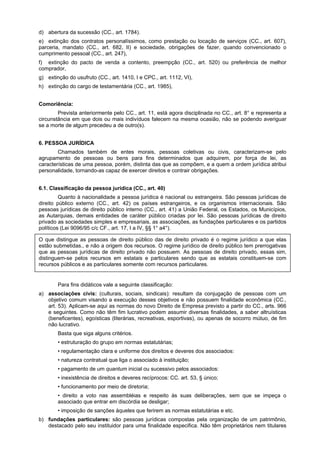 d) abertura da sucessão (CC., art. 1784).
e) extinção dos contratos personalíssimos, como prestação ou locação de serviços (CC., art. 607),
parceria, mandato (CC., art. 682, II) e sociedade, obrigações de fazer, quando convencionado o
cumprimento pessoal (CC., art. 247),
f) extinção do pacto de venda a contento, preempção (CC., art. 520) ou preferência de melhor
comprador,
g) extinção do usufruto (CC., art. 1410, I e CPC., art. 1112, VI),
h) extinção do cargo de testamentária (CC., art. 1985),
Comoriência:
Prevista anteriormente pelo CC., art. 11, está agora disciplinada no CC., art. 8° e representa a
circunstância em que dois ou mais indivíduos falecem na mesma ocasião, não se podendo averiguar
se a morte de algum precedeu a de outro(s).
6. PESSOA JURÍDICA
Chamados também de entes morais, pessoas coletivas ou civis, caracterizam-se pelo
agrupamento de pessoas ou bens para fins determinados que adquirem, por força de lei, as
características de uma pessoa, porém, distinta das que as compõem, e a quem a ordem jurídica atribui
personalidade, tornando-as capaz de exercer direitos e contrair obrigações.
6.1. Classificação da pessoa jurídica (CC., art. 40)
Quanto à nacionalidade a pessoa jurídica é nacional ou estrangeira. São pessoas jurídicas de
direito público externo (CC., art. 42) os países estrangeiros, e os organismos internacionais. São
pessoas jurídicas de direito público interno (CC., art. 41) a União Federal, os Estados, os Municípios,
as Autarquias, demais entidades de caráter público criadas por lei. São pessoas jurídicas de direito
privado as sociedades simples e empresariais, as associações, as fundações particulares e os partidos
políticos (Lei 9096/95 c/c CF., art. 17, I a IV, §§ 1° a4°).
O que distingue as pessoas de direito público das de direito privado é o regime jurídico a que elas
estão submetidas., e não a origem dos recursos. O regime jurídico de direito público tem prerrogativas
que as pessoas jurídicas de direito privado não possuem. As pessoas de direito privado, essas sim,
distinguem-se pelos recursos em estatais e particulares sendo que as estatais constituem-se com
recursos públicos e as particulares somente com recursos particulares.
Para fins didáticos vale a seguinte classificação:
a) associações civis: (culturais, sociais, sindicais): resultam da conjugação de pessoas com um
objetivo comum visando a execução desses objetivos e não possuem finalidade econômica (CC.,
art. 53). Aplicam-se aqui as normas do novo Direito de Empresa previsto a partir do CC., arts. 966
e seguintes. Como não têm fim lucrativo podem assumir diversas finalidades, a saber altruísticas
(beneficentes), egoísticas (literárias, recreativas, esportivas), ou apenas de socorro mútuo, de fim
não lucrativo.
Basta que siga alguns critérios.
• estruturação do grupo em normas estatutárias;
• regulamentação clara e uniforme dos direitos e deveres dos associados:
• natureza contratual que liga o associado à instituição;
• pagamento de um quantum inicial ou sucessivo pelos associados:
• inexistência de direitos e deveres recíprocos: CC. art. 53, § único;
• funcionamento por meio de diretoria;
• direito a voto nas assembléias e respeito às suas deliberações, sem que se impeça o
associado que entrar em discórdia se desligar;
• imposição de sanções àqueles que ferirem as normas estatutárias e etc.
b) fundações particulares: são pessoas jurídicas compostas pela organização de um patrimônio,
destacado pelo seu instituidor para uma finalidade especifica. Não têm proprietários nem titulares
 
