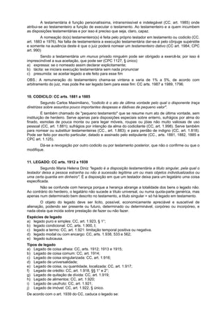 A testamentária é função personalíssima, intransmissível e indelegável (CC. art. 1985) onde
atribui-se ao testamenteiro a função de executar o testamento. Ao testamenteiro e a quem incumbem
as disposições testamentárias e por isso é preciso que seja, claro, capaz.
A nomeação do(s) testamenteiro(s) é feita pelo próprio testador em testamento ou codicilo (CC.
art. 1883 e 1976). Na falta de testamenteira a execução testamentária dar-se-á pelo cônjuge supérstite
e somente na ausência deste é que o juiz poderá nomear um testamenteiro dativo (CC art. 1984; CPC
art. 990)
Sendo a testamentária um munus privado ninguém pode ser obrigado a exercê-la; por isso é
imprescindível a sua aceitação, que pode ser (CPC 1127, § único)
a) expressa: se o nomeado assim declarar explicitamente;
b) tácita: se iniciara execução testamentária sem nada pronunciar
c) presumida: se aceitar legado a ele feito para esse fim
OBS.: A remuneração do testamenteiro chama-se vintena e varia de 1% a 5%, de acordo com
arbitramento do juiz, mas pode lhe ser legado bem para esse fim: CC arts. 1987 a 1989, 1796.
10. CODICILO: CC arts. 1881 a 1885
Segundo Carlos Maximiliano, "codicilo é o ato de última vontade pelo qual o disponente traça
diretrizes sobre assuntos pouco importantes despesas e dádivas de pequeno valor".
É também chamado de "pequeno testamento" que se resume num ato de última vontade, sem
instituição de herdeiro. Serve apenas para disposições especiais sobre enterro, sufrágios por alma do
finado, esmolas de pouca monta ou para legar móveis, roupas ou jóias não muito valiosas de uso
pessoal (CC, art. 1.881); sufrágios por intenção da alma do codicilante (CC, art. 1.998). Serve também
para nomear ou substituir testamenteiras (CC., art. 1.883); e para perdão de indigno (CC, art. 1.818).
Pode ser feito por escrito particular, datado e assinado pelo estipulante (CC., arts. 1881, 1882, 1885 e
CPC art. 1.125).
Dá-se a revogação por outro codicilo ou por testamento posterior, que não o confirme ou que o
modifique.
11. LEGADO: CC arts. 1912 a 1939
Segundo Maria Helena Diniz "legado é a disposição testamentária a titulo singular, pela qual o
testador deixa a pessoa estranha ou não à sucessão legítima um ou mais objetos individualizados ou
uma certa quantia em dinheiro". É a disposição em que um testador deixa para um legatário uma coisa
especificada.
Não se confunde com herança porque a herança abrange a totalidade dos bens o legado não.
Ao contrário do herdeiro, o legatário não sucede a título universal, ou numa quota-parte genérica, mas
apenas num determinado bem descrito no testamento, a titulo singular = só há legado em testamento.
O objeto do legado deve ser licito, possível, economicamente apreciável e suscetível de
alienação, podendo ser presente ou futuro, determinado ou determinável, corpóreo ou incorpóreo, e
nada obsta que incida sobre prestação de fazer ou não fazer.
Espécies de legado
a) legado puro e simples: CC, art. 1.923, § 1°;
b) legado condicional: CC, arts. 1.900, I;
c) legado a termo: CC, art. 1.921: limitação temporal positiva ou negativa.
d) legado modal ou com encargo: CC, arts. 1.938, 533 e 562;
e) legado subcausa.
Tipos de legado
a) Legado de coisa alheia: CC, arts. 1912; 1913 e 1915;
b) Legado de coisa comum: CC, art. 1914;
c) Legado de coisa singularizada: CC, art. 1.916;
d) Legado de universalidade;
e) Legado de coisa, ou quantidade, localizada: CC, art. 1.917;
f) Legado de crédito: CC, art. 1.918, §§ 1° e 2°;
g) Legado de quitação de dívida: CC, art. 1.919;
h) Legado de alimentos: CC, art. 1.920;
i) Legado de usufruto: CC, art. 1.921,
j) Legado de imóvel: CC, art. 1.922, § único.
De acordo com o art. 1939 do CC, caduca o legado se:
 