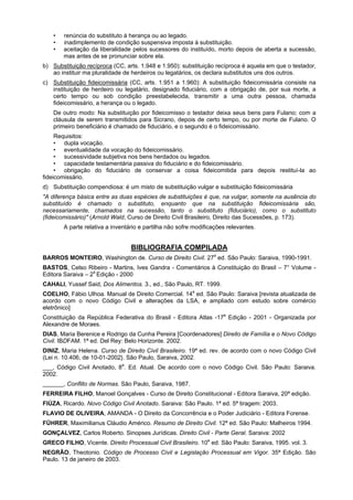 • renúncia do substituto à herança ou ao legado.
• inadimplemento de condição suspensiva imposta à substituição.
• aceitação da liberalidade pelos sucessores do instituído, morto depois de aberta a sucessão,
mas antes de se pronunciar sobre ela.
b) Substituição recíproca (CC, arts. 1.948 e 1.950): substituição recíproca é aquela em que o testador,
ao instituir ma pluralidade de herdeiros ou legatários, os declara substitutos uns dos outros.
c) Substituição fideicomissária (CC, arts. 1.951 a 1.960): A substituição fideicomissária consiste na
instituição de herdeiro ou legatário, designado fiduciário, com a obrigação de, por sua morte, a
certo tempo ou sob condição preestabelecida, transmitir a uma outra pessoa, chamada
fideicomissário, a herança ou o legado.
De outro modo: Na substituição por fideicomisso o testador deixa seus bens para Fulano; com a
cláusula de serem transmitidos para Sicrano, depois de certo tempo, ou por morte de Fulano. O
primeiro beneficiário é chamado de fiduciário, e o segundo é o fideicomissário.
Requisitos:
• dupla vocação.
• eventualidade da vocação do fideicomissário.
• sucessividade subjetiva nos bens herdados ou legados.
• capacidade testamentária passiva do fiduciário e do fideicomissário.
• obrigação do fiduciário de conservar a coisa fideicomitida para depois restituí-la ao
fideicomissário.
d) Substituição compendiosa: é um misto de substituição vulgar e substituição fideicomissária
"A diferença básica entre as duas espécies de substituições é que, na vulgar, somente na ausência do
substituído é chamado o substituto, enquanto que na substituição fideicomissária são,
necessariamente, chamados na sucessão, tanto o substituto (fiduciário), como o substituto
(fideicomissário)" (Arnold Wald, Curso de Direito Civil Brasileiro, Direito das Sucessões, p. 173).
A parte relativa a inventário e partilha não sofre modificações relevantes.
BIBLIOGRAFIA COMPILADA
BARROS MONTEIRO, Washington de. Curso de Direito Civil. 27a
ed. São Paulo: Saraiva, 1990-1991.
BASTOS, Celso Ribeiro - Martins, Ives Gandra - Comentários à Constituição do Brasil – 7° Volume -
Editora Saraiva – 2a
Edição - 2000
CAHALI, Yussef Said, Dos Alimentos. 3., ed., São Paulo, RT. 1999.
COELHO, Fábio Ulhoa. Manual de Direito Comercial. 14a
ed. São Paulo: Saraiva [revista atualizada de
acordo com o novo Código Civil e alterações da LSA, e ampliado com estudo sobre comércio
eletrônico]
Constituição da República Federativa do Brasil - Editora Atlas -17a
Edição - 2001 - Organizada por
Alexandre de Moraes.
DIAS, Maria Berenice e Rodrigo da Cunha Pereira [Coordenadores] Direito de Família e o Novo Código
Civil. IBDFAM. 1ª ed. Del Rey: Belo Horizonte. 2002.
DINIZ, Maria Helena. Curso de Direito Civil Brasileiro. 19ª ed. rev. de acordo com o novo Código Civil
(Lei n. 10.406, de 10-01-2002}. São Paulo, Saraiva, 2002.
___, Código Civil Anotado, 8a
. Ed. Atual. De acordo com o novo Código Civil. São Paulo: Saraiva.
2002.
, Conflito de Normas. São Paulo, Saraiva, 1987.
FERREIRA FILHO, Manoel Gonçalves - Curso de Direito Constitucional - Editora Saraiva, 20ª edição.
FIÚZA, Ricardo. Novo Código Civil Anotado. Saraiva: São Paulo. 1ª ed. 5ª tiragem: 2003.
FLAVIO DE OLIVEIRA, AMANDA - O Direito da Concorrência e o Poder Judiciário - Editora Forense.
FÜHRER, Maximilianus Cláudio Américo. Resumo de Direito Civil. 12ª ed. São Paulo: Malheiros 1994.
GONÇALVEZ, Carlos Roberto. Sinopses Jurídicas. Direito Civil - Parte Geral. Saraiva: 2002
GRECO FILHO, Vicente. Direito Processual Civil Brasileiro. 10a
ed. São Paulo: Saraiva, 1995. vol. 3.
NEGRÃO, Theotonio. Código de Processo Civil e Legislação Processual em Vigor. 35ª Edição. São
Paulo. 13 de janeiro de 2003.
 