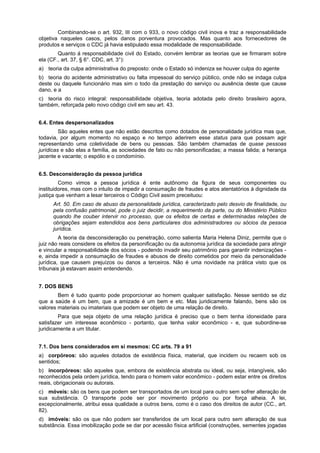 Combinando-se o art. 932, III com o 933, o novo código civil inova e traz a responsabilidade
objetiva naqueles casos, pelos danos porventura provocados. Mas quanto aos fornecedores de
produtos e serviços o CDC já havia estipulado essa modalidade de responsabilidade.
Quanto á responsabilidade civil do Estado, convém lembrar as teorias que se firmaram sobre
ela (CF., art. 37, § 6°. CDC, art. 3°):
a) teoria da culpa administrativa do preposto: onde o Estado só indeniza se houver culpa do agente
b) teoria do acidente administrativo ou falta impessoal do serviço público, onde não se indaga culpa
deste ou daquele funcionário mas sim o todo da prestação do serviço ou ausência deste que cause
dano, e a
c) teoria do risco integral: responsabilidade objetiva, teoria adotada pelo direito brasileiro agora,
também, reforçada pelo novo código civil em seu art. 43.
6.4. Entes despersonalizados
São aqueles entes que não estão descritos como dotados de personalidade jurídica mas que,
todavia, por algum momento no espaço e no tempo aderirem esse status para que possam agir
representando uma coletividade de bens ou pessoas. São também chamadas de quase pessoas
jurídicas e são elas a família, as sociedades de fato ou não personificadas; a massa falida; a herança
jacente e vacante; o espólio e o condomínio.
6.5. Desconsideração da pessoa jurídica
Como vimos a pessoa jurídica é ente autônomo da figura de seus componentes ou
instituidores, mas com o intuito de impedir a consumação de fraudes e atos atentatórios à dignidade da
justiça que venham a lesar terceiros o Código Civil assim preceituou:
Art. 50. Em caso de abuso da personalidade jurídica, caracterizado pelo desvio de finalidade, ou
pela confusão patrimonial, pode o juiz decidir, a requerimento da parte, ou do Ministério Público
quando lhe couber intervir no processo, que os efeitos de certas e determinadas relações de
obrigações sejam estendidos aos bens particulares dos administradores ou sócios da pessoa
jurídica.
A teoria da desconsideração ou penetração, como salienta Maria Helena Diniz, permite que o
juiz não reais considere os efeitos da personificação ou da autonomia jurídica da sociedade para atingir
e vincular a responsabilidade dos sócios - podendo invadir seu patrimônio para garantir indenizações -
e, ainda impedir a consumação de fraudes e abusos de direito cometidos por meio da personalidade
jurídica, que causem prejuízos ou danos a terceiros. Não é uma novidade na prática visto que os
tribunais já estavam assim entendendo.
7. DOS BENS
Bem é tudo quanto pode proporcionar ao homem qualquer satisfação. Nesse sentido se diz
que a saúde é um bem, que a amizade é um bem e etc. Mas juridicamente falando, bens são os
valores materiais ou imateriais que podem ser objeto de uma relação de direito.
Para que seja objeto de uma relação jurídica é preciso que o bem tenha idoneidade para
satisfazer um interesse econômico - portanto, que tenha valor econômico - e, que subordine-se
juridicamente a um titular.
7.1. Dos bens considerados em si mesmos: CC arts. 79 a 91
a) corpóreos: são aqueles dotados de existência física, material, que incidem ou recaem sob os
sentidos;
b) incorpóreos: são aqueles que, embora de existência abstrata ou ideal, ou seja, intangíveis, são
reconhecidos pela ordem jurídica, tendo para o homem valor econômico - podem estar entre os direitos
reais, obrigacionais ou autorais.
c) móveis: são os bens que podem ser transportados de um local para outro sem sofrer alteração de
sua substância. O transporte pode ser por movimento próprio ou por força alheia. A lei,
excepcionalmente, atribui essa qualidade a outros bens, como é o caso dos direitos de autor (CC., art.
82).
d) imóveis: são os que não podem ser transferidos de um local para outro sem alteração de sua
substância. Essa imobilização pode se dar por acessão física artificial (construções, sementes jogadas
 