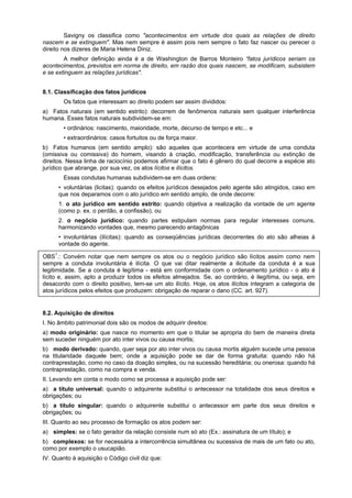 Savigny os classifica como "acontecimentos em virtude dos quais as relações de direito
nascem e se extinguem". Mas nem sempre é assim pois nem sempre o fato faz nascer ou perecer o
direito nos dizeres de Maria Helena Diniz.
A melhor definição ainda é a de Washington de Barros Monteiro “fatos jurídicos seriam os
acontecimentos, previstos em norma de direito, em razão dos quais nascem, se modificam, subsistem
e se extinguem as relações jurídicas".
8.1. Classificação dos fatos jurídicos
Os fatos que interessam ao direito podem ser assim divididos:
a) Fatos naturais (em sentido estrito): decorrem de fenômenos naturais sem qualquer interferência
humana. Esses fatos naturais subdividem-se em:
• ordinários: nascimento, maioridade, morte, decurso de tempo e etc... e
• extraordinários: casos fortuitos ou de força maior.
b) Fatos humanos (em sentido amplo): são aqueles que acontecera em virtude de uma conduta
(omissiva ou comissiva) do homem, visando à criação, modificação, transferência ou extinção de
direitos. Nessa linha de raciocínio podemos afirmar que o fato é gênero do qual decorre a espécie ato
jurídico que abrange, por sua vez, os atos lícitos e ilícitos.
Essas condutas humanas subdividem-se em duas ordens:
• voluntárias (licitas): quando os efeitos jurídicos desejados pelo agente são atingidos, caso em
que nos deparamos com o ato jurídico em sentido amplo, de onde decorre:
1. o ato jurídico em sentido estrito: quando objetiva a realização da vontade de um agente
(como p. ex. o perdão, a confissão), ou
2. o negócio jurídico: quando partes estipulam normas para regular interesses comuns,
harmonizando vontades que, mesmo parecendo antagônicas
• involuntárias (ilícitas): quando as conseqüências jurídicas decorrentes do ato são alheias à
vontade do agente.
OBS1
.: Convém notar que nem sempre os atos ou o negócio jurídico são lícitos assim como nem
sempre a conduta involuntária é ilícita. O que vai ditar realmente a ilicitude da conduta é a sua
legitimidade. Se a conduta é legítima - está em conformidade com o ordenamento jurídico - o ato é
lícito e, assim, apto a produzir todos os efeitos almejados. Se, ao contrário, é ilegítima, ou seja, em
desacordo com o direito positivo, tem-se um ato ilícito. Hoje, os atos ilícitos integram a categoria de
atos jurídicos pelos efeitos que produzem: obrigação de reparar o dano (CC. art. 927).
8.2. Aquisição de direitos
I. No âmbito patrimonial dois são os modos de adquirir direitos:
a) modo originário: que nasce no momento em que o titular se apropria do bem de maneira direta
sem suceder ninguém por ato inter vivos ou causa mortis;
b) modo derivado: quando, quer seja por ato inter vivos ou causa mortis alguém sucede uma pessoa
na titularidade daquele bem; onde a aquisição pode se dar de forma gratuita: quando não há
contraprestação, como no caso da doação simples, ou na sucessão hereditária; ou onerosa: quando há
contraprestação, como na compra e venda.
II. Levando em conta o modo como se processa a aquisição pode ser:
a) a título universal: quando o adquirente substitui o antecessor na totalidade dos seus direitos e
obrigações; ou
b) a título singular: quando o adquirente substitui o antecessor em parte dos seus direitos e
obrigações; ou
III. Quanto ao seu processo de formação os atos podem ser:
a) simples: se o fato gerador da relação consiste num só ato (Ex.: assinatura de um título); e
b) complexos: se for necessária a intercorrência simultânea ou sucessiva de mais de um fato ou ato,
como por exemplo o usucapião.
IV. Quanto à aquisição o Código civil diz que:
 