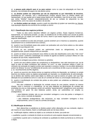 a) a pessoa pode adquirir para si ou para outrem: como no caso da estipulação em favor de
terceiros, nos contratos de seguro de vida dentre outros;
b) os direitos podem ser adquiridos por ato do adquirente ou por intermédio de terceiros,
possibilitando, por exemplo, que o absolutamente incapaz adquira bens ou direitos desde que
representado, ou que aquele que é capaz possa fazê-lo por mandatário, mas há de se notar, contudo,
que certos "direitos" nascem independentemente de ato ou vontade do adquirente ou seu
representante, como nos casos de avulsão e de aluvião;
c) os direitos podem ser atuais, quando a partir de adquiridos já podem ser exercidos ou, futuros,
cuja aquisição depende da ocorrência de condição ou termo.
8.2.1. Classificação dos negócios jurídicos
Todos os atos acima descritos refletem um negócio jurídico. Esses negócios fundam-se,
basicamente, na "autonomia privada", ou seja, na existência de um fato jurídico que vincula as partes
nele inseridas por um objeto com caráter de norma. Assim é que esses negócios jurídicos admitem a
seguinte classificação:
a) quanto à existência os atos são principais, quando existirem por si mesmos ou acessórios, quando
subordinarem-se ou condicionarem-se a outro(s);
b) quanto à sua formalidade esses atos podem ser praticados sob uma forma solene ou não solene
em virtude do que dispuser a lei;
c) quanto ao seu conteúdo podem ser patrimoniais (reais ou obrigacionais), ou ainda
extrapatrimoniais, quando indisponíveis por exemplo;
d) quanto ao tempo em que produzem seus efeitos os atos são classificados como atos "inter vivos"
ou "mortis causa", conforme a declaração de vontade do agente se destine a produzir efeitos em vida
ou depois de sua morte, respectivamente;
e) quanto às vantagens que produz, onerosos ou gratuitos;
f) quanto aos seus efeitos podem ser constitutivos ou declaratórios, mas vale mencionar que, via de
regra os atos de efeito constitutivo têm eficácia "ex nunc", ou seja, produzem efeitos a partir do
momento da conclusão do negócio jurídico (por exemplo a compra e venda), e os de efeito declarativo
podem ter eficácia "ex tunc" se efetivando de acordo com a ocorrência do fato a que se veiculam, como
p. ex. reconhecimento de filho ilegítimo.
g) quanto ao exercício dos direitos temos os negócios jurídicos de disposição, se implicam no amplo
exercício de direitos sobre os objetos (propriedade por exemplo), ou simplesmente de administração,
se os direitos são restritos sobre esse objeto ou direito por qual se exerce um poder, sem que haja
alteração de sua substância como é o caso de um contrato de mútuo ou uma locação residencial p. ex.
h) quanto à manifestação da vontade das partes os atos podem ser unilaterais ou bilaterais e aqui
convém observar:
Nos atos unilaterais a declaração de vontade emana de uma pessoa, sempre na mesma
direção, como a renúncia e a desistência. Já nos atos bilaterais as declarações de vontade são
emanadas de uma ou mais pessoas, porém em sentidos "aparentemente" antagônicos como acontece
nos contratos em geral. Os atos bilaterais podem, ainda, ser subdivididos em simples ou
sinalagmáticos:
• atos bilaterais simples: são os que concedem vantagens a uma das partes e vantagens à
outra, como o contrato de depósito;
• atos bilaterais sinalagmáticos: são recíprocos, ou seja, concedem vantagens e ônus
reciprocamente, como é o caso do contrato de locação.
8.3. Modificação de direitos
Sem alterar-lhes a substância os direitos podem sofrer alterações em seu conteúdo, objeto e
até mesmo em seus titulares. Assim a modificação pode ser de duas ordens:
a) modificação objetiva: relativa ao objeto ou ao conteúdo do direito, que pode ser:
⇒ qualitativa: quando o conteúdo do direito se converte em outra espécie daquela convencionada ou
⇒ quantitativa: quando sem a mudança do conteúdo ou qualidade do direito aumenta-se ou diminui-se
o objeto.
 