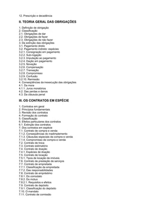 12. Prescrição e decadência
II. TEORIA GERAL DAS OBRIGAÇÕES
1. Definição de obrigação
2. Classificação
2.1. Obrigações de dar
2.2. Obrigações de fazer
2.3. Obrigações de não fazer
3. Da extinção das obrigações
3.1. Pagamento direto
3.2. Pagamento indireto: espécies
3.2.1. Consignação em pagamento
3.2.2. Sub-rogação
3.2.3. Imputação ao pagamento
3.2.4. Dação em pagamento
3.2.5. Novação
3.2.6. Compensação
3.2.7. Transação
3.2.8. Compromisso
3.2.9. Confusão
3.2.10. Remissão
4. Conseqüências da inexecução das obrigações
4.1. Da mora
4.1.1. Juros moratórios
4.2. Das perdas e danos
4.3. Da cláusula penal
III. OS CONTRATOS EM ESPÉCIE
1. Contratos em geral
2. Princípios fundamentais
3. Revisão dos contratos
4. Formação do contrato
5. Classificação
6. Efeitos particulares dos contratos
6.1. Extinção dos contratos
7. Dos contratos em espécie
7.1. Contrato de compra e venda
7.1.2. Conseqüências do inadimplemento
7.1.3. Cláusulas especiais da compra e venda
7.1.4. Compromisso de compra e venda
7.2. Contrato de troca
7.3. Contrato estimatório
7.4. Contrato de doação
7.4.1. Espécies de doação
7.5. Contrato de locação
7.5.1. Tipos de locação de imóveis
7.6. Contrato de prestação de serviços
7.7. Contrato de empreitada
7.7.1. Classificação da empreitada
7.7.2. Das responsabilidades
7.8. Contrato de empréstimo
7.8.1. Do comodato
7.8.2. Do mútuo
7.8.2.1. Requisitos e efeitos
7.9. Contrato de depósito
7.9.1. Classificação do depósito
7.10. O mandato
7.11. Contrato de comissão
 