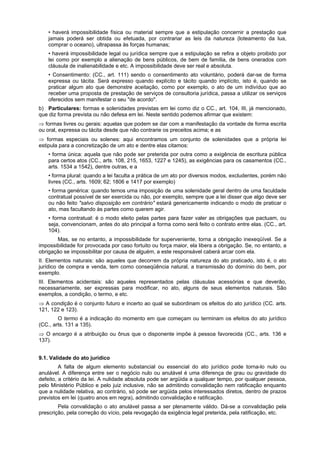 • haverá impossibilidade física ou material sempre que a estipulação concernir a prestação que
jamais poderá ser obtida ou efetuada, por contrariar as leis da natureza (loteamento da lua,
comprar o oceano), ultrapassa às forças humanas;
• haverá impossibilidade legal ou jurídica sempre que a estipulação se refira a objeto proibido por
lei como por exemplo a alienação de bens públicos, de bem de família, de bens onerados com
cláusula de inalienabilidade e etc. A impossibilidade deve ser real e absoluta.
• Consentimento: (CC., art. 111) sendo o consentimento ato voluntário, poderá dar-se de forma
expressa ou tácita. Será expresso quando explícito e tácito quando implícito, isto é, quando se
praticar algum ato que demonstre aceitação, como por exemplo, o ato de um indivíduo que ao
receber uma proposta de prestação de serviços de consultoria jurídica, passa a utilizar os serviços
oferecidos sem manifestar o seu "de acordo".
b) Particulares: formas e solenidades previstas em lei como diz o CC., art. 104, III, já mencionado,
que diz forma prevista ou não defesa em lei. Neste sentido podemos afirmar que existem:
⇒ formas livres ou gerais: aquelas que podem se dar com a manifestação da vontade de forma escrita
ou oral, expressa ou tácita desde que não contrarie os preceitos acima; e as
⇒ formas especiais ou solenes: aqui encontramos um conjunto de solenidades que a própria lei
estipula para a concretização de um ato e dentre elas citamos:
• forma única: aquela que não pode ser preterida por outra como a exigência de escritura pública
para certos atos (CC., arts. 108, 215, 1653, 1227 e 1245), as exigências para os casamentos (CC.,
arts. 1534 a 1542), dentre outras, e a
• forma plural: quando a lei faculta a prática de um ato por diversos modos, excludentes, porém não
livres (CC., arts. 1609; 62; 1806 e 1417 por exemplo)
• forma genérica: quando temos uma imposição de uma solenidade geral dentro de uma faculdade
contratual possível de ser exercida ou não, por exemplo, sempre que a lei disser que algo deve ser
ou não feito "salvo disposição em contrário" estará genericamente indicando o modo de praticar o
ato, mas facultando às partes como querem agir.
• forma contratual: é o modo eleito pelas partes para fazer valer as obrigações que pactuam, ou
seja, convencionam, antes do ato principal a forma como será feito o contrato entre elas. (CC., art.
104).
Mas, se no entanto, a impossibilidade for superveniente, torna a obrigação inexeqüível. Se a
impossibilidade for provocada por caso fortuito ou força maior, ela libera a obrigação. Se, no entanto, a
obrigação se impossibilitar por causa de alguém, a este responsável caberá arcar com ela.
II. Elementos naturais: são aqueles que decorrem da própria natureza do ato praticado, isto é, o ato
jurídico de compra e venda, tem como conseqüência natural, a transmissão do domínio do bem, por
exemplo.
III. Elementos acidentais: são aqueles representados pelas cláusulas acessórias e que deverão,
necessariamente, ser expressas para modificar, no ato, alguns de seus elementos naturais. São
exemplos, a condição, o termo, e etc.
⇒ A condição é o conjunto futuro e incerto ao qual se subordinam os efeitos do ato jurídico (CC. arts.
121, 122 e 123).
O termo é a indicação do momento em que começam ou terminam os efeitos do ato jurídico
(CC., arts. 131 a 135).
⇒ O encargo é a atribuição ou ônus que o disponente impõe à pessoa favorecida (CC., arts. 136 e
137).
9.1. Validade do ato jurídico
A falta de algum elemento substancial ou essencial do ato jurídico pode torna-lo nulo ou
anulável. A diferença entre ser o negócio nulo ou anulável é uma diferença de grau ou gravidade do
defeito, a critério da lei. A nulidade absoluta pode ser argüida a qualquer tempo, por qualquer pessoa,
pelo Ministério Público e pelo juiz inclusive, não se admitindo convalidação nem ratificação enquanto
que a nulidade relativa, ao contrário, só pode ser argüida pelos interessados diretos, dentro de prazos
previstos em lei (quatro anos em regra), admitindo convalidação e ratificação.
Pela convalidação o ato anulável passa a ser plenamente válido. Dá-se a convalidação pela
prescrição, pela correção do vício, pela revogação da exigência legal preterida, pela ratificação, etc.
 