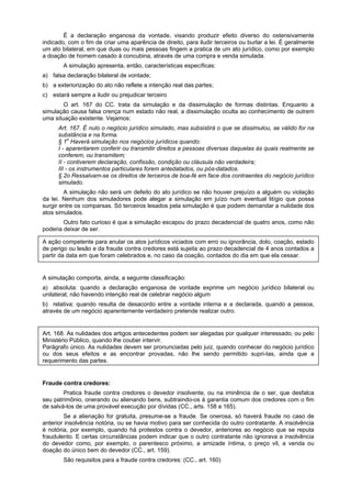 É a declaração enganosa da vontade, visando produzir efeito diverso do ostensivamente
indicado, com o fim de criar uma aparência de direito, para iludir terceiros ou burlar a lei. É geralmente
um ato bilateral, em que duas ou mais pessoas fingem a pratica de um ato jurídico, como por exemplo
a doação de homem casado à concubina, através de uma compra e venda simulada.
A simulação apresenta, então, características específicas:
a) falsa declaração bilateral de vontade;
b) a exteriorização do ato não reflete a intenção real das partes;
c) estará sempre a iludir ou prejudicar terceiro
O art. 167 do CC. trata da simulação e da dissimulação de formas distintas. Enquanto a
simulação causa falsa crença num estado não real, a dissimulação oculta ao conhecimento de outrem
uma situação existente. Vejamos:
Art. 167. É nulo o negócio jurídico simulado, mas subsistirá o que se dissimulou, se válido for na
substância e na forma.
§ 1o
Haverá simulação nos negócios jurídicos quando:
I - aparentarem conferir ou transmitir direitos a pessoas diversas daquelas às quais realmente se
conferem, ou transmitem;
II - contiverem declaração, confissão, condição ou cláusula não verdadeira;
III - os instrumentos particulares forem antedatados, ou pós-datados.
§ 2o Ressalvam-se os direitos de terceiros de boa-fé em face dos contraentes do negócio jurídico
simulado.
A simulação não será um defeito do ato jurídico se não houver prejuízo a alguém ou violação
da lei. Nenhum dos simuladores pode alegar a simulação em juízo num eventual litígio que possa
surgir entre os comparsas. Só terceiros lesados pela simulação é que podem demandar a nulidade dos
atos simulados.
Outro fato curioso é que a simulação escapou do prazo decadencial de quatro anos, como não
poderia deixar de ser.
A ação competente para anular os atos jurídicos viciados com erro ou ignorância, dolo, coação, estado
de perigo ou lesão e da fraude contra credores está sujeita ao prazo decadencial de 4 anos contados a
partir da data em que foram celebrados e, no caso da coação, contados do dia em que ela cessar.
A simulação comporta, ainda, a seguinte classificação:
a) absoluta: quando a declaração enganosa de vontade exprime um negócio jurídico bilateral ou
unilateral, não havendo intenção real de celebrar negócio algum
b) relativa: quando resulta de desacordo entre a vontade interna e a declarada, quando a pessoa,
através de um negócio aparentemente verdadeiro pretende realizar outro.
Art. 168. As nulidades dos artigos antecedentes podem ser alegadas por qualquer interessado, ou pelo
Ministério Público, quando lhe couber intervir.
Parágrafo único. As nulidades devem ser pronunciadas pelo juiz, quando conhecer do negócio jurídico
ou dos seus efeitos e as encontrar provadas, não lhe sendo permitido supri-Ias, ainda que a
requerimento das partes.
Fraude contra credores:
Pratica fraude contra credores o devedor insolvente, ou na iminência de o ser, que desfalca
seu patrimônio, onerando ou alienando bens, subtraindo-os à garantia comum dos credores com o fim
de salvá-los de uma provável execução por dívidas (CC., arts. 158 a 165).
Se a alienação for gratuita, presume-se a fraude. Se onerosa, só haverá fraude no caso de
anterior insolvência notória, ou se havia motivo para ser conhecida do outro contratante. A insolvência
é notória, por exemplo, quando há protestos contra o devedor, anteriores ao negócio que se reputa
fraudulento. E certas circunstâncias podem indicar que o outro contratante não ignorava a insolvência
do devedor como, por exemplo, o parentesco próximo, a amizade íntima, o preço vil, a venda ou
doação do único bem do devedor (CC., art. 159).
São requisitos para a fraude contra credores: (CC., art. 160)
 