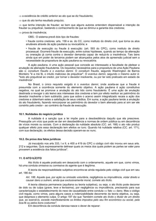 ⇒ a existência de crédito anterior ao ato que se diz fraudulento;
⇒ que do ato tenha resultado prejuízo;
⇒ que tenha intenção de fraudar; se bem que alguns autores entendem dispensável a intenção de
fraudar ou prejudicar, bastando o conhecimento de que se diminui a garantia dos credores;
⇒ prova da insolvência;
OBS.: O sistema prevê dois tipo de fraudes:
• fraude contra credores: arts. 158 e ss. do CC, como instituto do direito civil, que torna os atos
anuláveis através de ação pauliana ou revocatória; e
• fraude de execução ou fraude à execução: (art. 593 do CPC), como instituto de direito
processual. Ocorrerá fraude de execução, entre outras hipóteses, quando ao tempo da alienação
ou oneração já corria contra o devedor demanda capaz de reduzi-lo a insolvência. Tais bens
ainda que em poder de terceiros podem ser alcançados pelos atos de apreensão judicial sem a
necessidade da propositura de ação pauliana ou revocatória.
A ação pauliana, é uma ação pessoal que concede ao interessado a faculdade de pleitear a
anulação da alienação fraudulenta. Os requisitos necessários para a propositura de uma Ação Pauliana
são o: consilium fraudis e o eventus damni. O consilium fraudis, segundo Washington de Barros
Monteiro "é a má fé, o intuito malicioso de prejudicar". O eventus damni, segundo o mesmo autor é:
"todo ato prejudicial ao credor, por tornar o devedor insolvente, ou por ter sido praticado em estado de
insolvência”.
No Brasil, o único requisito exigido é o eventus damni, onde aceita-se que a fraude é
presumida com a ocorrência somente do elemento objetivo. A ação pauliana é ação constitutiva
negativa, na qual se promove a anulação do ato tido como fraudulento. É uma ação de anulação
destinada a revogar o ato lesivo aos interesses dos credores e tem por efeito restituir ao patrimônio do
devedor insolvente o bem subtraído, para que sobre o acervo assim integralizado recaia a ação dos
credores e obtenham estes a satisfação de seus créditos. Em suma, a ação pauliana tende a anulação
do ato fraudulento, fazendo reincorporar ao patrimônio do devedor o bem alienado para aí sim ser ele
constrito pelo credor - ao contrário da fraude de execução.
10.1. Nulidades do negócio jurídico
A nulidade é a sanção que a lei impõe para a desobediência daquilo que ela prescreve.
Pressupõe um vício que pode se dar em desobediência a normas de ordem pública ou em decorrência
de vícios morais ou sociais. Com a declaração da nulidade absoluta (CC. art. 166) o ato não produz
qualquer efeito pois essa declaração tem efeitos ex tunc. Quando há nulidade relativa (CC. art. 171),
com sua declaração, os efeitos dessa decisão operam-se ex nunc.
10.2. Da prova dos fatos jurídicos
Já insculpido nos arts 333, I e II, e 400 a 419 do CPC o código civil não inovou em seus arts.
212 e seguintes. Quis expressamente delinear quais os meios dos quais podem as partes se valer para
provarem a existência dos fatos jurídicos".
11. O ATO ILÍCITO
Ato ilícito é aquele praticado em desacordo com o ordenamento, aquele em que, como vimos,
há uma conduta omissiva ou comissiva do agente que é ilegítima.
A teoria da responsabilidade subjetiva encontra-se ainda regulada pelo código civil que em seu
art. 186 diz:
Art. 186. Aquele que, por ação ou omissão voluntária, negligência ou imprudência, violar direito e
causar dano a outrem, ainda que exclusivamente moral, comete ato ilícito.
A teoria clássica permanece (aquiliana ou teoria subjetiva), ou seja, o ato ilícito pode decorrer
de dolo ou de culpa (grave, leve e levíssima), por negligência ou imprudência, precisando para sua
caracterização o estabelecimento do nexo de causalidade entre conduta ⇔ fato ⇔ dano. Mas o código
civil regula, como vimos, para alguns casos a indenizabilidade decorrente da teoria objetiva, ou seja,
que despreza o elemento culpa. O artigo 187 diz que "também comete ato ilícito o titular de um direito
que, ao exercê-lo, excede manifestamente os limites impostos pelo seu fim econômico ou social, pela
boa-fé ou pelos bons costumes".
Em decorrência da conduta danosa nasce o dever de reparar:
 