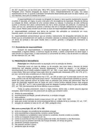 Art. 927. Aquele que, por ato ilícito (arts. 186 e 187), causar dano a outrem, fica obrigado a repará-lo.
Parágrafo único. Haverá obrigação de reparar o dano, independentemente de culpa, nos casos
especificados em lei, ou quando a atividade normalmente desenvolvida pelo autor do dano implicar, por
sua natureza, risco para os direitos de outrem.
A responsabilidade civil consiste na obrigação de reparar o dano quando injustamente causado
a outrem. É apurada, em regra, no juízo cível para o fim da exigência da reparação. Resulta da ofensa
ou violação de direito, derivada de uma conduta dolosa ou culposa. A presença do dolo verifica-se
quando o indivíduo tem pleno conhecimento do mal e direto propósito de praticá-lo. A presença da
culpa, por sua vez, apresenta-se quando o indivíduo não tem a intenção deliberada de causar o dano
mas o causa. Nesse passo dividem-se em dois os tipos de responsabilidade (diferente das teorias):
a) responsabilidade contratual: que deriva de contrato não adimplido ou constituído em mora,
havendo, assim, um vínculo anterior ao dano ocorrido;
b) responsabilidade extracontratual: que se constitui, basicamente, de obrigações derivadas de atos
ilícitos que se consubstanciam em ações ou omissões culposas ou dolosas praticadas com infração a
um dever de conduta e das quais resulta dano a outrem, gerando a obrigação de indenizá-lo ou
ressarci-lo.
11.1. Excludentes de responsabilidade
Excluem de responsabilidade, e consequentemente de reparação do dano, o estado de
necessidade, a legítima defesa, o exercício regular de direito, o estrito cumprimento do dever legal, o
caso fortuito ou a força maior, a culpa exclusiva ou concorrente da vítima, o ato de terceiro e a cláusula
de não indenizar (CC. art. 188)
12. PRESCRIÇÃO E DECADÊNCIA
Prescrição tem influência tanto na aquisição como na extinção de direitos.
Prescrição como um meio de defesa, ou de exceção, tem como base o decurso do tempo
interferindo nas relações jurídicas, fazendo desaparecer o direito de alguém - e de pleitear o
reconhecimento de um direito subjetivo violado (CC. art. 189) - e que, assim, extingue a ação atribuída
a esse direito. Mas para extinguir essa ação deve ser argüida pelo interessado (CPC. Art. 219, § 5°) -
por isso, acima de tudo considera-se um meio de defesa.
Aqui uma mudança significativa traz o CC., art. 205 ao dizer que "a prescrição ocorre em dez
anos, quando a lei não lhe haja fixado prazo menor". Tal prescrição é denominada ordinária ou comum,
sendo seu prazo decenal comum às ações reais ou pessoais pois ambas são patrimoniais. Mas há
casos de prescrição especial para os casos em que a norma jurídica estipula prazos mais exíguos
(CC., art. 206, §§ 1° ao 5°), mas a prescrição pode ser alegada a qualquer tempo ou grau de jurisdição
(CC., art. 193), permanecendo de forma idêntica a que era antes.
Todas as ações prescrevem, essa é a regra, todavia, dentre elas, o direito assume algumas
exceções, determinando que não prescrevem as ações que versarem sobre:
a) direitos da personalidade;
b) reconhecimento de filiação, pensão alimentícia, e condição conjugal;
c) bens públicos;
d) pretensão de o condômino dividir a coisa comum: CC. art. 1320, 1297, 1327;
e) ação para anular inscrição de nome empresarial feita em violação de lei ou contrato: CC. art. 1167;
f) exceção de nulidade no caso do CC. art. 1860, parágrafo único.
Não corre a prescrição: CC. art. 197 a 199
a) entre os cônjuges, na constância da sociedade conjugal;
b) entre ascendentes e descendentes, durante o poder familiar;
c) entre tutelados ou curatelados e seus tutores ou curadores, durante a tutela ou curatela.
d) contra os incapazes de que trata o art. 3o;
e) contra os ausentes do País em serviço público da União, dos Estados ou dos Municípios;
f) contra os que se acharem servindo nas Forças Armadas, em tempo de guerra;
g) pendendo condição suspensiva;
h) não estando vencido o prazo;
i) pendendo ação de evicção.
 