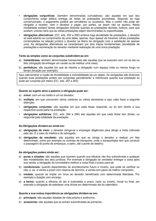 • obrigações conjuntivas: (também denominadas cumulativas), são aquelas em que seu
cumprimento exige efetiva entrega de todas as prestações prometidas. Segundo se haja
convencionado, o pagamento poderá ser simultâneo ou sucessivo. Mas o credor não pode ser
obrigado a receber, nem o devedor a pagar, por partes, se assim não se ajustou. Nesta
modalidade existem tantas obrigações distintas quantas as prestações devidas; todavia, para que
existam, preciso será que as várias prestações sejam discriminadas ou especificadas.
• obrigações alternativas: (CC. arts. 252 a 256) embora haja pluralidade de prestações, o devedor
só está adstrito ao cumprimento de uma delas, apenas. Aqui apesar de haverem várias prestações
contempladas na relação jurídica o devedor se libera da obrigação com a satisfação de apenas
uma. As obrigações alternativas se caracterizam por dois traços fundamentais: pluralidade de
prestações e exoneração do devedor mediante realização de uma única prestação.
Tanto as simples como as conjuntas subdividem-se em:
a) instantâneas: também denominadas transeuntes são aquelas que se exaurem com um só ato ou
fato (obrigação de entregar um cavalo ou de restituir uma casa).
b) periódicas: são aquelas em que se resolve a obrigação num espaço mais ou menos longo no
tempo (locação por exemplo).
Aqui vale lembrar a noção de divisibilidade e indivisibilidade de um objeto. As obrigações são divisíveis
quando suas prestações podem ser cumpridas parcialmente; e indivisíveis quando sua prestação só
pode ser cumprida por inteiro (CC. arts. 257 a 263)
Quanto ao sujeito ativo e passivo a obrigação pode ser:
a) única: com um só credor e um só devedor;
b) múltipla: em que concorrem vários credores ou vários devedores e aqui cabe fazer a seguinte
distinção:
• obrigações conjuntas: são aquelas em que cada titular responde, ou só tem direito á sua
respectiva quota parte na prestação;
• obrigações solidárias: (CC. arts. 264 a 286) são aquelas em que cada titular tem direito, ou
responde pela totalidade da prestação.
As Obrigações dividem-se ainda em:
a) obrigações de meio: o devedor obriga-se a empregar diligências para atingir a meta colimada
pelo ato. É o caso do médico e do advogado.
b) obrigações de resultado: são aquelas em que se obriga o devedor a realizar um fato
determinado, como por exemplo no contrato de transporte, onde o transportador tem que conduzir
o passageiro do ponto de embarque, a salvo, até o ponto de destino.
As obrigações podem ainda ser:
a) puras e simples: são aquelas que ocorrem quando sua eficácia não fica subordinada a qualquer
das modalidades dos atos jurídicos. Por exemplo a obrigação do vendedor entregar a coisa após
sua venda; a obrigação do comodatário restituir a coisa findo o prazo para tal.
b) condicionais: quando dependentes de acontecimento futuro e incerto, que pode se verificar ou
não; p. ex. a venda a prazo com reserva de domínio, a venda com pacto de melhor comprador.
c) modais: quando se impõe um ônus ao devedor beneficiado com determinada liberdade. Por
exemplo a doação com encargo.
d) a termo: quando a eficácia do ato é submetida a prazo, certo ou incerto, inicial ou final, por
exemplo a obrigação de satisfazer uma dívida em determinado dia do calendário.
Quanto a sua mútua importância as obrigações dividem-se em:
a) principais: são aquelas dotadas de vida própria e autônoma;
b) acessórias: são aquelas que se acham subordinadas às primeiras.
 