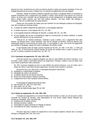 pessoa por outra, ressalvando-se a esta os mesmos direitos e ações que àquela competiam. É da sub-
rogação pessoal que se ocupa o Código Civil, no capítulo do pagamento com sub-rogação.
Exemplo: cessão de direitos creditórios daquele que solveu a obrigação alheia ou emprestou a
quantia necessária para o pagamento que satisfez o credor; esse terceiro sub-roga-se em nome do
credor, de modo que o devedor não se desonera do vínculo obrigacional. A obrigação estará extinta
para o antigo credor, apenas, que não mais poderá cobrá-la - em tese, então, não extingue a
obrigação, mas sim a substituição do sujeito passivo.
Parece ser uma cessão de crédito pois aqui também há uma alteração subjetiva da obrigação,
mas não é cessão por diversas razões:
a) a cessão de crédito independe de pagamento, a sub-rogação depende;
b) a cessão visa lucro, a sub-rogação não: CC., art. 350
c) a sub-rogação dispensa notificação do devedor, a cessão não: CC., art. 290;
d) na sub-rogação não se tem a transferência, legal ou convencional, do direito creditório, a cessão
sempre será feita por um ato consensual.
Trata-se de um instituto autônomo, mediante o qual o crédito, com o pagamento feito pelo
terceiro, se extingue ante o credor satisfeito, mas não em relação ao devedor, tendo-se apenas uma
substituição legal ou convencional do sujeito ativo. A sub-rogação é, pois, uma forma de pagamento
que mantém a obrigação, apesar de haver a satisfação do primitivo credor.
A sub-rogação pode ser legal: quando imposta por lei (CC, art. 346, I a III; Dec. n. 2.044, de
1908, art. 40), ou convencional: quando resultar de acordo de vontade entre o credor e terceiro (CC,
art. 347, I) e entre o devedor e terceiro (CC, art. 347, 11).
3.2.3. Imputação do pagamento: CC. arts. 352 a 355
Ocorrerá sempre que a pessoa obrigada, por dois ou mais débitos da mesma natureza, a um
só credor, puder indicar a qual deles oferece em pagamento. Extingue o débito a que se refere, bem
como todas as garantias reais e pessoais.
Art. 352. A pessoa obrigada por dois ou mais débitos da mesma natureza, a um só credor, tem o
direito de indicar a qual deles oferece pagamento, se todos forem líquidos e vencidos.
De acordo com o art. 353 do CC, a imputação pressupõe 5 elementos:
a) dualidade ou multiplicidade de débitos;
b) identidade de credor e de devedor;
c) os débitos devem ser da mesma natureza;
d) devem ser ainda líquidos e estarem vencidos;
c) o pagamento deve cobrir qualquer desses débitos.
A imputação do pagamento pode ser feita:
a) pelo devedor: CC. arts. 314, 352 e 353,
b) pelo credor: CC. art. 353
c) em razão de determinação legal: CC art. 355
3.2.4. Dação em pagamento: CC. arts. 356 a 359
A doação em pagamento é um acordo firmado entre devedor e credor, por via da qual o credor
concorda em receber do devedor, para desobrigá-lo de uma dívida, objeto distinto daquele que
constituiu a obrigação. Seus requisitos são:
a) existência de um débito vencido;
b) intenção de solver o débito;
c) diversidade do objeto oferecido em relação ao devido;
d) concordância do credor: expressa ou tácita.
Há quem diga que a dação em pagamento é uma novação subjetiva, todavia não o é porque
extingue a obrigação sem criar uma nova.
3.2.5. Novação: CC. arts. 360 a 367
 