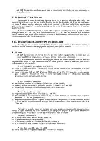 Art. 384. Cessando a confusão, para logo se restabelece, com todos os seus acessórios, a
obrigação anterior.
3.2.10. Remissão: CC. arts. 385 a 388
Remissão é a liberação graciosa de uma divida, ou a renuncia efetuada pelo credor, que
espontaneamente abre mão de seu crédito. Significa perdão da obrigação, isto é, dar-se a obrigação
por paga. É palavra que tem origem no verbo remitir (perdoar) e não deve confundir-se com remição
que vem de remir (pagar). A remissão consiste, portanto, em renúncia por parte do credor do crédito a
que tinha direito.
A remissão pode ser expressa ou tácita, total ou parcial e, ainda, presumida - quando o credor
entrega o título (CC., art. 386) ou o objeto empenhado (CC., art. 387) ao devedor; mas é negócio
jurídico bilateral visto que o credor não pode exonerar o devedor sem a anuência deste pois pode, o
último, consignar o valor do débito em juízo.
4. DAS CONSEQÜÊNCIAS DA INEXECUÇÃO DAS OBRIGAÇÕES
Quando, por ato voluntário ou involuntário, dolosa ou culposamente, o devedor não atende ao
seu dever incorre em mora e na obrigação de responder pelas perdas e danos.
4.1. Da mora
Art. 394. Considera-se em mora o devedor que não efetuar o pagamento e o credor que não
quiser recebê-lo no tempo, lugar e forma que a lei ou a convenção estabelecer.
É o retardamento na execução da obrigação. Incorre em mora o devedor que não efetua o
pagamento no tempo ou lugar convencionados; ou ainda, que não cumpre a prestação pelo modo a
que se obrigara: mora solvendi.
A mora do devedor se revela em dois sentidos:
a) mora ex re (CC, arts. 397, 1ª alínea, 390 e 398): porque independe de manifestação do credor;
decorre da lei, ou
b) mora ex persona (CC, art. 397, 2ª alínea; CPC, arts. 867 a 873, 219), quando o credor precisa,
para constituir o devedor em mora de uma notificação judicial ou extrajudicial, bastando,
processualmente, a citação válida do réu.
A mora do devedor pressupõe:
a) exigibilidade imediata da obrigação: dívida líquida, certa e vencida;
b) inexecução total ou parcial da obrigação por culpa do devedor (CC, art. 396)
c) interpelação judicial ou extrajudicial do devedor, se for ex persona.
A mora do devedor faz nascer:
a) responsabilidade pelos danos causados: CC., art. 395;
b) possibilidade do credor rejeitar a prestação, se por causa da mora ela se tornou inútil ou perdeu
seu valor: CC., art. 395, parágrafo único;
c) responsabilidade mesmo que se prove o caso fortuito e a força maior, se estes ocorrerem durante
o atraso, exceto se provar isenção de culpa ou que o dano teria ocorrido mesmo assim: CC., arts.
399 e 393
Por sua vez o credor incide em mora se se recusa a receber, injustamente, o pagamento no
tempo e lugar indicados no título constitutivo da obrigação, exigindo-o por forma diferente ou
pretendendo que a obrigação se execute de modo diverso: mora accipiendi
Para isso basta verificar:
a) a existência de dívida positiva, líquida e vencida;
b) o estado de solvabilidade do devedor;
c) a oferta real e regular da prestação devida pelo devedor; e
d) a recusa injustificada, expressa ou tácita, em receber o pagamento;
A mora do credor: CC., arts. 400 e 335
a) libera o devedor da responsabilidade pela conservação da coisa;
 