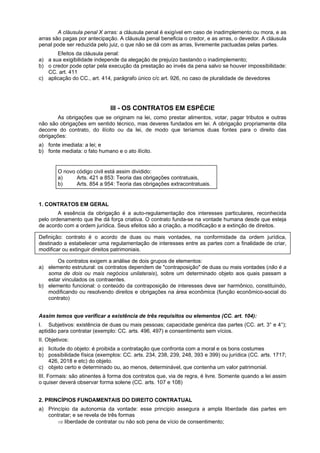 A cláusula penal X arras: a cláusula penal é exigível em caso de inadimplemento ou mora, e as
arras são pagas por antecipação. A cláusula penal beneficia o credor, e as arras, o devedor. A cláusula
penal pode ser reduzida pelo juiz, o que não se dá com as arras, livremente pactuadas pelas partes.
Efeitos da cláusula penal:
a) a sua exigibilidade independe da alegação de prejuízo bastando o inadimplemento;
b) o credor pode optar pela execução da prestação ao invés da pena salvo se houver impossibilidade:
CC. art. 411
c) aplicação do CC., art. 414, parágrafo único c/c art. 926, no caso de pluralidade de devedores
III - OS CONTRATOS EM ESPÉCIE
As obrigações que se originam na lei, como prestar alimentos, votar, pagar tributos e outras
não são obrigações em sentido técnico, mas deveres fundados em lei. A obrigação propriamente dita
decorre do contrato, do ilícito ou da lei, de modo que teríamos duas fontes para o direito das
obrigações:
a) fonte imediata: a lei; e
b) fonte mediata: o fato humano e o ato ilícito.
O novo código civil está assim dividido:
a) Arts. 421 a 853: Teoria das obrigações contratuais,
b) Arts. 854 a 954: Teoria das obrigações extracontratuais.
1. CONTRATOS EM GERAL
A essência da obrigação é a auto-regulamentação dos interesses particulares, reconhecida
pelo ordenamento que lhe dá força criativa. O contrato funda-se na vontade humana desde que esteja
de acordo com a ordem jurídica. Seus efeitos são a criação, a modificação e a extinção de direitos.
Definição: contrato é o acordo de duas ou mais vontades, na conformidade da ordem jurídica,
destinado a estabelecer uma regulamentação de interesses entre as partes com a finalidade de criar,
modificar ou extinguir direitos patrimoniais.
Os contratos exigem a análise de dois grupos de elementos:
a) elemento estrutural: os contratos dependem de "contraposição" de duas ou mais vontades (não é a
soma de dois ou mais negócios unilaterais), sobre um determinado objeto aos quais passam a
estar vinculados os contraentes.
b) elemento funcional: o conteúdo da contraposição de interesses deve ser harmônico, constituindo,
modificando ou resolvendo direitos e obrigações na área econômica (função econômico-social do
contrato)
Assim temos que verificar a existência de três requisitos ou elementos (CC. art. 104):
I. Subjetivos: existência de duas ou mais pessoas; capacidade genérica das partes (CC. art. 3° e 4°);
aptidão para contratar (exemplo: CC. arts. 496, 497) e consentimento sem vícios.
II. Objetivos:
a) licitude do objeto: é proibida a contratação que confronta com a moral e os bons costumes
b) possibilidade física (exemplos: CC. arts. 234, 238, 239, 248, 393 e 399) ou jurídica (CC. arts. 1717;
426, 2018 e etc) do objeto.
c) objeto certo e determinado ou, ao menos, determinável, que contenha um valor patrimonial.
III. Formais: são atinentes à forma dos contratos que, via de regra, é livre. Somente quando a lei assim
o quiser deverá observar forma solene (CC. arts. 107 e 108)
2. PRINCÍPIOS FUNDAMENTAIS DO DIREITO CONTRATUAL
a) Princípio da autonomia da vontade: esse principio assegura a ampla liberdade das partes em
contratar; e se revela de três formas
⇒ liberdade de contratar ou não sob pena de vício de consentimento;
 