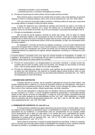 ⇒ liberdade de escolher o outro contratante;
⇒ liberdade para fixar o conteúdo e abrangência do contrato;
b) Princípio da supremacia da ordem pública: leia-se função social do contrato.
Muito embora exista a autonomia de vontade entre as partes, não é esta absoluta, já que deve
respeitar a ordem e o interesse públicos, assim como os bons costumes (CC. arts. 421, 2035, 2045).
Com isso nenhuma convenção poderá contrariar o interesse público de sorte que a autonomia
da vontade esbarra no respeito a outros princípios maiores.
O artigo 421 determina que a liberdade de contratar será exercida em razão e nos limites da
função social do contrato, enquanto que o artigo 422 dispõe que os contratantes são obrigados a
guardar, assim na conclusão do contrato, como em sua execução, os princípios de probidade e boa fé.
c) Princípio da improbidade e da boa-fé:
Não se trata da boa-fé subjetiva, derivada do direito das coisas, onde se exige um estado
psicológico (intenção) voltado à não provocação de dano ao próximo. Tanto que o oposto da boa-fé
subjetiva seria a má-fé vista como a vontade de causar dano ao outro. Nessa ótica a boa-fé é analisada
apenas com ausência de conhecimento sobre o ilícito do ato praticado, ou seja, era conceituada dentro
do campo subjetivo.
Ao estabelecer o princípio da boa-fé nas relações contratuais, a nova lei está implementando
uma outra concepção sobre o instituto, à qual a doutrina passou a denominar de objetiva, porque a sua
finalidade é impor aos contratantes uma conduta de acordo com os ideais de honestidade e lealdade,
independentemente do subjetivismo do agente, sempre respeitando a confiança e o interesse do outro
contratante.
A boa-fé objetiva é concebida como uma regra de conduta fundada na honestidade, na retidão, na
lealdade e, principalmente, na consideração de que todos os membros da sociedade são juridicamente
tutelados, antes mesmo de serem partes nos contratos.
d) Princípio do consensualiso e da obrigatoriedade da convenção contratual: o simples acordo das
vontades gera lei entre as partes: pacta sunt servanda, com exceção do caso fortuito ou de força
maior, o que as partes ajustam devem ser por elas respeitadas
e) Princípio da relatividade dos efeitos do contrato: quer significar que as avenças vinculam apenas
as partes que nela interferiram, não podendo em hipótese alguma atingir terceiros, salvo no caso
de transferência de direitos que devem ser assumidos pelos herdeiros universais (CC., art. 1792) e
nas estipulações em favor de terceiros.
3. REVISÃO DOS CONTRATOS
O Estado intervém no contrato, não só mediante a aplicação de normas de ordem pública, mas
também alterando-lhes a essência ou a forma de execução conforme as circunstâncias, onde pode o
juiz, fundando-se em superiores princípios de direito, boa-fé, comum intenção das partes, amparo do
fraco contra o forte, interesse coletivo, afastar aquela regra, até então imperativa.
Uma de suas aplicações é a cláusula rebus sic standibus: (teoria da imprevisão) nos contratos
de trato sucessivo ou a termo, o vínculo obrigatório entende-se subordinado a continuação daquele
estado de fato vigente ao tempo da estipulação. O código de 1916 não aceitou expressamente essa
cláusula, mas trazia vestígios de sua aplicabilidade nos arts. 401, 954, 1.058. Atualmente, a cláusula
rebus sic standibus não só foi recepcionada implícita (CC., arts. 393, I, 333, III, 476, 567, 495 e 1973),
como explicitamente (CC., arts. 478, 479 e 480).
4. FORMAÇÃO DO CONTRATO: CC. Arts 427 e ss.
É imprescindível a existência de alguns elementos para que se forme o contrato válido. Como é
um negócio jurídico bilateral ou plurilateral requer a manifestação da vontade ou consentimento como
pressuposto de sua existência. O consentimento pode ser compreendido em sua acepção restrita
(como aquiescência que é dada por cada parte); e em sentido lato como uniformidade de opinião,
consenso mútuo, como representante do que seria a declaração de vontade. Em sentido lato, a
declaração da vontade pode ser expressa (CC., arts. 104, III, 107 e 659) ou tácita, podendo até o
silêncio representá-la (CC., arts. 107 e 111).
Porém antes de concluírem o contrato as partes passarão por duas fases. A oferta ou proposta,
que é o ato pelo qual uma das partes solicita a manifestação da vontade de outra; momento inicial da
formação do contrato; e a aceitação por parte do solicitado ou o destinatário da proposta.
 