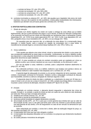 → contrato de fiança: CC. arts. 818 a 839
→ contrato de transação: CC. arts. 840 a 850.
→ contrato de compromisso: CC. arts. 851 a 853
→ contrato de sociedade: CC. arts. 981 a 985.
b) contratos inominados ou atípicos (CC., art. 425): são aqueles que o legislador não previu de modo
expresso, mas que vão surgindo na vida quotidiana, criados pelas necessidades dos interessados,
bastando que atendam aos princípios gerais dos contratos (CC. 421/422).
6. EFEITOS PARTICULARES DOS CONTRATOS:
I - Direito de retenção:
Consiste num direito negativo do credor em sustar a entrega da coisa alheia que já detém
legitimamente, até que a parte devedora lhe pague o que é devido. O direito de retenção é assegurado:
a) ao possuidor de boa-fé que tem direito de indenização por benfeitorias úteis e necessárias a serem
ressarcidas (CC., art. 1219); b) ao credor pignoratício (CC., art. 1433, II e Ill); c) ao depositário (CC. art.
644, parágrafo único); d) ao mandatário (CC., art. 681), e e) ao cônjuge (CC. 1652).
Os requisitos para seu exercício são: a) a detenção da coisa alheia; b) a conservação dessa
detenção; c) crédito líquido, certo e exigível em relação de conexidade com a coisa retida; d)
inexistência de exclusão legal ou convencional dessa hipótese (CC. arts. 578 e 1220 p. ex)
II - Vícios redibitórios:
Todo aquele que adquire uma coisa imóvel, móvel ou semovente tem direito a uma posse útil,
que corresponda exatamente ao preço pago ou prometido. Juridicamente, os vícios e defeitos ocultos
que depreciam a coisa adquirida denominam-se vícios redibitórios e a ação garantidora dos direitos do
adquirente denomina-se ação redibitória.
Art. 441. A coisa recebida em virtude de contrato comutativo pode ser enjeitada por vícios ou
defeitos ocultos, que a tornem imprópria ao uso a que é destinada, ou lhe diminuam o valor.
Em vez de rejeitar a coisa, redibindo o contrato, pode o adquirente reclamar abatimento no
preço (CC. art. 442).
Se o alienante conhecia o vício, ou o defeito, restituirá o que recebeu com perdas e danos; se
não o conhecia restituirá o valor recebido mais despesas com o contrato (CC. art. 443).
A garantia legal de adequação do produto ou do serviço independe de termo expresso, sendo
vedada a exoneração contratual do fornecedor. Vedada é ainda a estipulação contratual de cláusula
que impossibilite, exonere ou atenue a obrigação de indenizar segundo o CDC.
O adquirente decai do direito de obter a redibição ou o abatimento do preço em 30 dias se a
coisa é móvel, e em um ano se a coisa é imóvel (CC. art. 445), contado da entrega efetiva; se já estava
na posse o prazo conta-se da alienação, reduzido à metade (ATT §§ do CC art. 445).
III - Evicção:
Celebrado um contrato oneroso, o alienante deverá resguardar o adquirente dos vícios da
evicção. Evicção é, na verdade, a perda do direito ao bem em razão de outro direito ter sido declarado
por sobre ele. Para que haja a evicção será preciso:
a) existência de contrato oneroso: CC., art. 447
b) perda total ou parcial da propriedade ou posse;
c) sentença judicial transitada em julgado declarando a evicção;
d) denunciação da lide (CPC., art. 70, I): para que o evicto garanta seus direitos tem que se valer da
denunciação da lide, que é o ato pelo qual tanto autor como réu chamam a juízo terceira pessoa,
que seja garante de seu direito, a fim de resguardá-lo no caso de ser vencido na demanda em que
se encontra.
Salvo estipulação em contrário, o evicto tem o direito, além da restituição integral do preço, ou
das quantias que pagou (CC. art. 449):
a) à indenização dos frutos que tiver sido obrigado a restituir;
b) à indenização das despesas efetuadas com os contratos e os prejuízos que diretamente resultaram
da evicção;
c) às custas judiciais e honorários de advogado
 