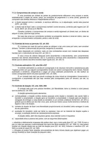 7.1.3. Compromisso de compra e venda
É uma promessa por ambas as partes de posteriormente efetuarem uma compra e venda,
estabelecendo o objeto da venda, preço, as condições de pagamento e o arras (sinal), gerando ao
comprador dois direitos distintos e independentes entre si:
a) o direito pessoal contra o vendedor, à escritura definitiva, ou à adjudicação, sendo esta possível
(CPC., art. 639);
b) o direito real de fazer valer o compromisso também contra terceiros, conferido pelo registro (art. 22
do DL 58/37; art. 25 da Lei 6.766/79).
Constitui, portanto, o compromisso de compra e venda registrado um direito real, um direito de
adquirir a coisa, oponível erga omnes.
No caso das arras se o promitente vendedor se arrepende, devolve o sinal em dobro, caso se
arrependa o compromissário comprador, perde o valor do sinal.
7.2. Contrato de troca ou permuta: CC. art. 533
É o contrato por meio do qual as partes se obrigam a dar uma coisa por outra, sem envolver
dinheiro. Também é denominado de permuta, barganha ou escambo.
Salvo disposição em contrário, cada um dos contratantes arcará com metade das despesas
havidas com o instrumento de troca (CC. art. 533, I).
É nula a troca de valores desiguais entre ascendentes e descendentes, sem consentimento
expresso dos demais descendentes, isto é, é possível a permuta entre ascendente e descendentes
desde que os valores dos bens trocados sejam iguais (CC. art. 533, II).
7.3. Contrato estimatório: CC. arts.534 a 537
O contrato estimatório ou venda em consignação é de natureza mercantil e caracteriza-se pelo
"negócio jurídico em que alguém (consignatário) recebe de outrem (consignante) bens móveis, ficando
autorizado a vendê-los, obrigando-se a pagar um preço estimado previamente, se não restituir as
coisas consignadas dentro do prazo ajustado" (CC. art. 534).
É um contrato real visto que prevê a entrega da coisa móvel ao consignatário conservando o
consignante a propriedade até que seja vendida pelo consignatário para um terceiro, por ele, ou
devolvida.
7.4. Contrato de doação: CC. arts. 538 a 564
É contrato pela qual uma pessoa transfere, por liberalidade, bens ou direitos a outra pessoa
que os aceita (CC. art. 538).
A doação apresenta quatro elementos:
a) contratualidade: a doação confere direitos pessoais entre doador e donatário não sendo hábil a
transferir a propriedade; a doação gera ao donatário a propriedade; a doação gera ao doador a
obrigação de entregar a coisa doada ao donatário; é um contrato unilateral; formal (CC. art. 541) e
gratuito que se efetiva por ato inter vivos, pois, se for por motivo causa mortis teremos o instituto do
legado e não o da doação.
b) vontade do doador de fazer uma liberalidade proporcionando ao donatário certa vantagem à custa
de seu patrimônio;
c) aceitação do donatário: pode ser tácita ou expressa; mas em se tratando de doação sujeita a
encargo, a aceitação deverá ser necessariamente expressa.
A doação válida, além dos requisitos gerais, deve atender outros 3 requisitos:
a) capacidade ativa e passiva das partes, com as seguintes observações:
⇒ absoluta e relativamente incapazes não podem doar; nem o tutor pode doar (CC. art. 1749, II) nem o
pai e a mãe que exerçam a administração dos bens dos filhos poderão (CC. art. 1689, II); mas podem
receber em doação desde que se trate de doação pura (CC. art. 543), inclusive o nascituro (CC. art.
542) e a prole do casal (CC. art. 546)
⇒ cônjuges só podem fazer doações remuneratórias de bens móveis desde que objetivem pagar um
serviço recebido ou fazer doações de pequeno valor;
 