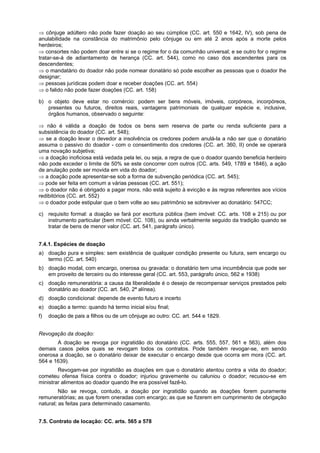 ⇒ cônjuge adúltero não pode fazer doação ao seu cúmplice (CC. art. 550 e 1642, IV), sob pena de
anulabilidade na constância do matrimônio pelo cônjuge ou em até 2 anos após a morte pelos
herdeiros;
⇒ consortes não podem doar entre si se o regime for o da comunhão universal; e se outro for o regime
tratar-se-á de adiantamento de herança (CC. art. 544), como no caso dos ascendentes para os
descendentes;
⇒ o mandatário do doador não pode nomear donatário só pode escolher as pessoas que o doador lhe
designar;
⇒ pessoas jurídicas podem doar e receber doações (CC. art. 554)
⇒ o falido não pode fazer doações (CC. art. 158)
b) o objeto deve estar no comércio: podem ser bens móveis, imóveis, corpóreos, incorpóreos,
presentes ou futuros, direitos reais, vantagens patrimoniais de qualquer espécie e, inclusive,
órgãos humanos, observado o seguinte:
⇒ não é válida a doação de todos os bens sem reserva de parte ou renda suficiente para a
subsistência do doador (CC. art. 548);
⇒ se a doação levar o devedor a insolvência os credores podem anulá-la a não ser que o donatário
assuma o passivo do doador - com o consentimento dos credores (CC. art. 360, II) onde se operará
uma novação subjetiva;
⇒ a doação inoficiosa está vedada pela lei, ou seja, a regra de que o doador quando beneficia herdeiro
não pode exceder o limite de 50% se este concorrer com outros (CC. arts. 549, 1789 e 1846), a ação
de anulação pode ser movida em vida do doador;
⇒ a doação pode apresentar-se sob a forma de subvenção periódica (CC. art. 545);
⇒ pode ser feita em comum a várias pessoas (CC. art. 551);
⇒ o doador não é obrigado a pagar mora, não está sujeito à evicção e às regras referentes aos vícios
redibitórios (CC. art. 552)
⇒ o doador pode estipular que o bem volte ao seu patrimônio se sobreviver ao donatário: 547CC;
c) requisito formal: a doação se fará por escritura pública (bem imóvel: CC. arts. 108 e 215) ou por
instrumento particular (bem móvel: CC. 108), ou ainda verbalmente seguido da tradição quando se
tratar de bens de menor valor (CC. art. 541, parágrafo único).
7.4.1. Espécies de doação
a) doação pura e simples: sem existência de qualquer condição presente ou futura, sem encargo ou
termo (CC. art. 540)
b) doação modal, com encargo, onerosa ou gravada: o donatário tem uma incumbência que pode ser
em proveito de terceiro ou do interesse geral (CC. art. 553, parágrafo único, 562 e 1938)
c) doação remuneratória: a causa da liberalidade é o desejo de recompensar serviços prestados pelo
donatário ao doador (CC. art. 540, 2ª alínea).
d) doação condicional: depende de evento futuro e incerto
e) doação a termo: quando há termo inicial e/ou final;
f) doação de pais a filhos ou de um cônjuge ao outro: CC. art. 544 e 1829.
Revogação da doação:
A doação se revoga por ingratidão do donatário (CC. arts. 555, 557, 561 e 563), além dos
demais casos pelos quais se revogam todos os contratos. Pode também revogar-se, em sendo
onerosa a doação, se o donatário deixar de executar o encargo desde que ocorra em mora (CC. art.
564 e 1639).
Revogam-se por ingratidão as doações em que o donatário atentou contra a vida do doador;
cometeu ofensa física contra o doador; injuriou gravemente ou caluniou o doador; recusou-se em
ministrar alimentos ao doador quando lhe era possível fazê-lo.
Não se revoga, contudo, a doação por ingratidão quando as doações forem puramente
remuneratórias; as que forem oneradas com encargo; as que se fizerem em cumprimento de obrigação
natural; as feitas para determinado casamento.
7.5. Contrato de locação: CC. arts. 565 a 578
 