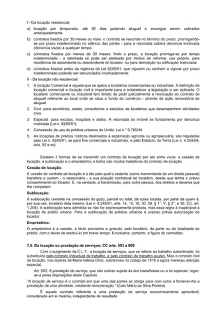 I - Da locação residencial:
a) locação por temporada: até 90 dias podendo aluguel e encargos serem cobrados
antecipadamente.
b) contratos fixados por 30 meses ou mais: o contrato se rescinde no término do prazo, prorrogando-
se por prazo indeterminado no silêncio das partes - para a retomada caberá denúncia imotivada
(denúncia vazia) a qualquer tempo.
c) contratos fixados por menos de 30 meses: findo o prazo, a locação prorroga-se por tempo
indeterminado - a retomada só pode ser pleiteada por motivo de reforma, uso próprio, para
residência de ascendente ou descendente do locador, ou para demolição ou edificação licenciada.
d) contratos fixados antes da vigência da Lei 8245/91: que vigorem ou venham a vigorar por prazo
indeterminado poderão ser denunciados imotivadamente.
II - Da locação não residencial:
1. A locação Comercial é aquela que se aplica a locatários comerciantes ou industriais. A definição de
locação comercial e locação civil é importante para a estabelecer a legislação a ser aplicada. O
locatário comerciante ou industrial tem direito de pedir judicialmente a renovação do contrato de
aluguel referente ao local onde se situa o fundo do comércio - através da ação renovatória de
aluguel.
2. Civil: para escritórios, sedes, consultórios e estúdios de locatários que desempenhem atividades
civis.
3. Especial: para escolas, hospitais e asilos. A retomada do imóvel se fundamenta por denúncia
motivada (Lei n. 8245/91)
4. Concessão de uso de prédios urbanos da União: Lei n.° 9.760/46
5. As locações de prédios rústicos destinados à exploração agrícola ou agropecuária: são reguladas
pela Lei n. 8245/91, se para fins comerciais e industriais, e pelo Estatuto da Terra (Lei n. 4.504/64,
arts. 92 e ss)
Existem 3 formas de se transmitir um contrato de locação por ato entre vivos: a cessão de
locação; a sublocação e o empréstimo; e todos são modos traslativos do contrato de locação.
Cessão de locação:
A cessão do contrato de locação é o ato pelo qual o cedente (como transmitente de um direito pessoal)
transfere a outrem - o cessionário - a sua posição contratual de locatário, desde que tenha o prévio
consentimento do locador. É, na verdade, a transmissão, para outra pessoa, dos direitos e deveres que
lhe competem.
Sublocação:
A sublocação consiste na concessão do gozo, parcial ou total, da coisa locada, por parte de quem é,
por sua vez, locatário dela mesma (Lei n. 8.245/91, arts. 14, 15, 16, 30, 59, § 1°, V, § 2°, e 35; CC, art.
1.208). A sublocação será admitida se não for expressamente proibida, mas essa regra é inaplicável à
locação de prédio urbano. Para a sublocação de prédios urbanos é preciso prévia autorização do
locador.
Empréstimo:
O empréstimo é a cessão, a titulo provisório e gratuito, pelo locatário, de parte ou da totalidade do
prédio, com o dever de restituí-lo em breve tempo. Envolveria, portanto, a figura do comodato.
7.6. Da locação ou prestação de serviços: CC arts. 593 a 609
Com o surgimento da C.L.T., a locação de serviços, que se referia ao trabalho subordinado, foi
substituída pelo contrato individual de trabalho, e pelo contrato de trabalho avulso. Mas o contrato civil
de locação, nos dizeres de Maria helena Diniz, sobreviveu no código de 1916 e agora mereceu atenção
especial.
Art. 593. A prestação de serviço, que não estiver sujeita às leis trabalhistas ou a lei especial, reger-
se-á pelas disposições deste Capítulo.
"A locação de serviço é o contrato em que uma das partes se obriga para com outra a fornecer-lhe a
prestação de uma atividade, mediante remuneração." (Caio Mário da Silva Pereira).
É aquele contrato referente a uma prestação de serviço economicamente apreciável,
considerada em si mesma, independente do resultado.
 