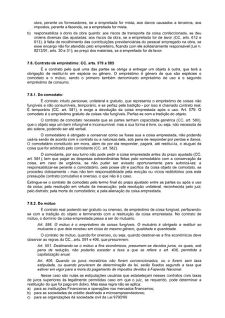 obra, perante os fornecedores, se a empreitada for mista; aos danos causados a terceiros; aos
impostos, perante a fazenda, se a empreitada for mista.
b) responsabiliza o dono da obra quanto: aos riscos de transporte da coisa confeccionada, se deu
ordens diversas das ajustadas; aos riscos da obra, se a empreitada for de lavor (CC, arts. 612 e
613); à falta de recolhimento das contribuições previdenciárias do pessoal empregado na obra, se
esse encargo não for atendido pelo empreiteiro, ficando com ele solidariamente responsável (Lei n.
8212/91, arts. 30 e 31); ao preço dos materiais, se a empreitada for de lavor.
7.8. Contrato de empréstimo: CC. arts. 579 a 585
É o contrato pelo qual uma das partes se obriga a entregar um objeto à outra, que terá a
obrigação de restituí-lo em espécie ou gênero. O empréstimo é gênero de que são espécies o
comodato e o mútuo, sendo o primeiro também denominado empréstimo de uso e o segundo
empréstimo de consumo.
7.8.1. Do comodato:
É contrato intuito personae, unilateral e gratuito, que representa o empréstimo de coisas não
fungíveis e não consumíveis, temporário, e se perfaz pela tradição - por isso é chamado contrato real.
É temporário (CC. art. 581), e exige a devolução da coisa emprestada após o uso. Art. 579: O
comodato é o empréstimo gratuito de coisas não fungíveis. Perfaz-se com a tradição do objeto.
O contrato de comodato necessita que as partes tenham capacidade genérica (CC. art. 580),
que o objeto seja um bem infungível e inconsumível, mas a sua forma é livre, ou seja, não necessita de
ato solene, podendo ser até verbal.
O comodatário é obrigado a conservar como se fosse sua a coisa emprestada, não podendo
usá-la senão de acordo com o contrato ou a natureza dela, sob pena de responder por perdas e danos.
O comodatário constituído em mora, além de por ela responder, pagará, até restituí-Ia, o aluguel da
coisa que for arbitrado pelo comodante (CC. art. 582).
O comodante, por seu turno não pode pedir a coisa emprestada antes do prazo ajustado (CC.
art. 581); tem que pagar as despesas extraordinárias feitas pelo comodatário com a conservação da
coisa, em caso de urgência, se não puder ser avisado oportunamente para autorizá-las; e
responsabilizar-se perante o comodatário, pela posse útil e pacífica da coisa objeto de comodato, se
procedeu dolosamente - mas não tem responsabilidade pela evicção ou vícios redibitórios pois este
pressupõe contrato comutativo e oneroso, o que não é o caso.
Extingue-se o contrato de comodato pelo termo final do prazo ajustado entre as partes ou após o uso
da coisa; pela resolução em virtude da inexecução; pela resolução unilateral, reconhecida pelo juiz;
pelo distrato; pela morte do comodatário; e pela alienação da coisa emprestada.
7.8.2. Do mútuo
É contrato real podendo ser gratuito ou oneroso, de empréstimo de coisa fungível, perfazendo-
se com a tradição do objeto e terminando com a restituição da coisa emprestada. No contrato de
mútuo, o domínio da coisa emprestada passa a ser do mutuário.
Art. 586. O mútuo é o empréstimo de coisas fungíveis. O mutuário é obrigado a restituir ao
mutuante o que dele recebeu em coisa do mesmo gênero, qualidade e quantidade.
O contrato de mútuo, quando for oneroso, ou seja, quando destinar-se a fins econômicos deve
observar as regras do CC., arts. 591 e 406, que prescrevem:
Art. 591. Destinando-se o mútuo a fins econômicos, presumem-se devidos juros, os quais, sob
pena de redução, não poderão exceder a taxa a que se refere o art. 406, permitida a
capitalização anual.
Art. 406. Quando os juros moratórios não forem convencionados, ou o forem sem taxa
estipulada, ou quando provierem de determinação da lei, serão fixados segundo a taxa que
estiver em vigor para a mora do pagamento de impostos devidos à Fazenda Nacional.
Nesse caso são nulas as estipulações usuárias que estabeleçam nesses contratos civis taxas
de juros superiores às legalmente permitidas caso em que o juiz, se requerido, pode determinar a
restituição do que foi pago em dobro. Mas essa regra não se aplica:
a) para as instituições Financeiras e operações nos mercados financeiros;
b) para as sociedades de crédito destinado a microempreendedores;
c) para as organizações dá sociedade civil da Lei 9790/99
 