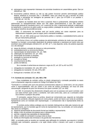 a) estrangeiros para representar interesses de acionistas brasileiros em assembléias gerais: Dec-Lei
2063/40 art. 199;
b) funcionários públicos efetivos ou não so não podem funcionar perante administração pública
federal, estadual ou municipal: Dec. n. 99.999/91; salvo nos casos em que o servidor da União
pretende a percepção de vantagens de parentes até 2° grau (Lei 8112/90 e Lei paulista n.
10261/68, art. 143, IX);
O objetivo do mandato deve ser lícito e possível, física e juridicamente, abrangendo direitos
patrimoniais ou extrapatrimoniais desde que não sejam personalíssimos e que não exijam a
intervenção pessoal do mandante como p. ex: o exercício do voto; o depoimento pessoal; a elaboração
do testamento; o exercício do pátrio poder ou cargo público; prestação de serviço militar; recebimento
de qualquer benefício da previdência social.
OBS.: O instrumento de mandato será por escrito público em casos especiais: para os
relativamente incapazes; para os cegos; para o mandante analfabeto
OBS.: CC. art. 655: ainda que por instrumento público o mandato, o substabelecimento pode se
dar por instrumento particular
Sua forma é livre e só confere poderes de administração ordinária de modo que para alienar,
hipotecar ou transigir a procuração dependerá de poderes especiais e expressos por serem atos que
exorbitam essa administração ordinária (CC. art. 661, § 1°), mas depende, ainda, de poderes especiais
se o ato abranger:
a) saque de dinheiro, emissão de cheque ou nota promissória;
b) substabelecimento ou renúncia de direitos;
c) representação de testamenteiro: CC. art. 1985
d) celebração de matrimônio: CC. art. 1542;
e) transmissão de dívidas ou doações;
f) aceitação ou renúncia de herança;
g) novação ou fiança;
h) reconhecimento de filho;
i) pedido de falência;
Se o mandato é verbal deve-se observar a regra do CC. art. 227 ou 401 do CPC.
⇒ obrigações do mandatário: CC. arts. 667 a 674
⇒ obrigações do mandante: CC arts. 675 a 681
⇒ Extingue-se o mandato: (CC art. 682)
7.11. Contrato de comissão: CC. arts. 693 a 709
Essa modalidade de contrato unifica no direito obrigacional a comissão percebida na seara
cível e empresarial, seguindo a esteira do Código Civil Italiano de 1942.
"Comissão é o contrato pelo qual uma pessoa (comissionário) adquire ou vende bens, em seu próprio
nome e responsabilidade, mas por ordem e por conta de outrem (comitente), em troca de certa
remuneração, obrigando-se para com terceiros com quem contrata" (CC. art. 693).
Art. 694. O comissário fica diretamente obrigado para com as pessoas com quem contratar, sem
que estas tenham ação contra o comitente, nem este contra elas, salvo se o comissário ceder
seus direitos a qualquer das partes.
O comissário, pessoa física ou jurídica, deverá ser comerciante que, segundo as instruções
recebidas do comitente, efetuará negócios em nome próprio, porém em favor e por conta do comitente.
Apresenta-se como um mandato sem representação - o comissionário não é representante direto do
comitente.
O contrato produz efeitos análogos aos do mandato distinguindo-se dele pela maneira de agir
do representante, que no mandato age em nome do representado mas, na comissão, em nome próprio.
São claras as vantagens:
a) dispensa apresentação de documento formal que habilite o representante;
b) afasta o risco do excesso de poderes para o representante;
c) permite o segredo das operações do representado;
d) utiliza o crédito do comissário na praça onde se situar;
e) facilita as informações das remessas e da guarda das mercadorias.
OBS.: a comissão pode se reverter em mandato pela ratificação do comitente, que assume o contrato
realizado pelo comissário, passando a ter ação direita contra o terceiro com quem o comissário
contratou.
 