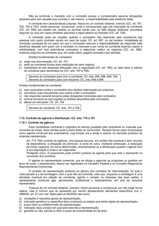 Não se confunde o mandato com a comissão porque o comissionário assume obrigações
pessoais para com aqueles que contrata e, até mesmo, a responsabilidade pela solvência delas.
A comissão tem características próprias. Nasce de um contrato bilateral, oneroso (CC. art. 701,
702, 703 e 705), intuito personae, consensual, onde o comissionário age sob instruções do comitente
(CC. art. 695) que podem ser verbais ou escritas sendo que, na falta dessas diretrizes, procederá
segundo os usos em casos similares aplicando a regra relativa ao mandato (CC. art. 709).
A comissão pode ser simples: quando o comissário não responder pela insolvência das
pessoas com quem contratar exceto em caso de culpa: CC. art. 697, ou del credere: modalidade de
comissão composta de um pacto em que o comissário assume a responsabilidade de responder pela
solvência daquele com quem vier a contratar no interesse e por conta do comitente fazendo nascer a
solidariedade; com isso estimula-se comissário a selecionar melhor os negócios (CC. art. 698),
evitando prejuízos ao comitente que, em razão disso, pagará comissão mais elevada.
Direitos fundamentais do comissário:
a) exigir sua remuneração: CC. art. 701;
b) pedir ao comitente fundos para realização de certo negócio;
c) reembolsar-se das despesas efetuadas com a negociação (CC. art. 706), ou reter bens e valores
do comitente para reembolsar-se (CC. arts. 707 e 708).
Deveres do comissário para com o comitente: CC. arts. 695, 696, 699, 700.
Deveres do comissário para com terceiros: CC. arts. 694 e 698
Direitos fundamentais do comitente:
a) opor execuções contra o comissário e/ou pleitear indenização por prejuízos;
b) reivindicar suas mercadorias caso venha a falir o comissário;
c) não responder perante terceiros pelas obrigações contraídas pelo comissário;
d) acionar terceiros se sub-rogados os direitos assumidos pelo comissário;
e) alterar as instruções: CC. art. 704
Deveres do comitente: CC. arts. 701 e 706.
7.12. Contrato de agência e distribuição: CC. arts. 710 a 721
7.12.1. Contrato de agência
Essa modalidade contratual é originária do serviço prestado pelo ambulante ou mascate que,
na lomba de mulas, fazia vendas porta a porta direto ao consumidor. Sempre houve quem funcionasse
como agente comercial dos empresários, cuja função era e ainda é colocar no mercado produtos da
empresa representada.
Art. 710. Pelo contrato de agência, uma pessoa assume, em caráter não eventual e sem vínculos
de dependência, a obrigação de promover, à conta de outra, mediante retribuição, a realização
de certos negócios, em zona determinada, caracterizando-se a distribuição quando o agente tiver
à sua disposição a coisa a ser negociada.
Parágrafo único. O proponente pode conferir poderes ao agente para que este o represente na
conclusão dos contratos.
O agente ou representante comercial, que se obriga a agenciar as propostas ou pedidos em
favor de outra: o representado, devem ser registrados no Conselho Federal e no Conselho Regional de
Representantes Comerciais.
O contrato de representação pertence ao gênero dos contratos de intermediação, do qual o
mais peculiar é o de corretagem, com o qual não se confunde, visto que, enquanto a corretagem é uma
atividade eventual em relação ao comitente, agindo o corretor no interesse das duas partes, o
representante comercial age, permanente, profissional e habitualmente, em prol da empresa
representada.
Trata-se de um contrato bilateral, oneroso, intuito personae e consensual, por não exigir forma
solene, mas é comum que se apresente por escrito apresentando elementos específicos (Lei n.
4886/65, art. 27 com red. dada pela Lei 8420/92) tais como:
a) condições e requisitos gerais da representação;
b) indicação genérica ou específica do(s) produto(s) ou artigos que serão objeto da representação;
c) prazo certo ou indeterminado da representação;
d) indicação da(s) zona(s) em que será exercida a representação;
e) garantia ou não, parcial ou total, e prazo de exclusividade em tal área;
 