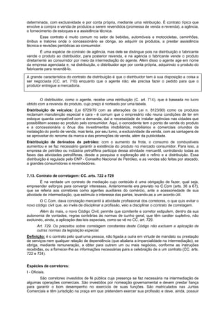 determinada, com exclusividade e por conta própria, mediante uma retribuição. É contrato típico que
envolve a compra e venda de produtos a serem revendidos (promessa de venda e revenda), a agência,
o fornecimento de estoques e a assistência técnica.
Esse contrato é muito comum no setor de bebidas, automóveis e motocicletas, caminhões,
ônibus e tratores onde o concessionário se obriga, ao adquirir os produtos, a prestar assistência
técnica e revisões periódicas ao consumidor.
É uma espécie de contrato de agência, mas dele se distingue pois na distribuição o fabricante
vende o produto ao distribuidor, para posterior revenda, e na agência o fabricante vende o produto
diretamente ao consumidor por meio da intermediação do agente. Além disso o agente age em nome
da empresa agenciada e, na distribuição, o distribuidor age por conta própria, adquirindo o produto do
fabricante para revendê-lo.
A grande característica do contrato de distribuição é que o distribuidor tem à sua disposição a coisa a
ser negociada (CC. art. 710) enquanto que o agente não; ele precisa fazer o pedido para que o
produtor entregue a mercadoria.
O distribuidor, como o agente, recebe uma retribuição (C. art. 714), que é baseada no lucro
obtido com a revenda do produto, cujo preço é norteado por uma tabela.
Distribuição de veículos: (Lei 6729/79 com as alterações da Lei n. 8123/90) como os produtos
reclamam manutenção especial e cara - é comum que o empresário não reuna condições de ter em
estoque quantia compatível com a demanda, daí a necessidade de instalar agências nas cidades que
possibilitem acesso ao produto pelo consumidor. Aqui, o concedente tem o ponto de venda do produto
e a concessionária o ônus dos investimentos imobiliários, mobiliários e comerciais oriundos da
instalação do ponto de venda, mas teria, por seu turno, a exclusividade da venda, com as vantagens de
se aproveitar do renome da marca e das promoções de venda, além da publicidade.
Distribuição de derivados de petróleo: com o aumento da frota, o consumo de combustíveis
aumentou e se faz necessário garantir a existência do produto no mercado consumidor. Para isso, a
empresa de petróleo ou indústria petrolífera participa dessa atividade mercantil, controlando todas as
fases das atividades petrolíferas, desde a pesquisa e exploração até o refino e a distribuição. Essa
distribuição é regulada pelo CNP - Conselho Nacional de Petróleo, e as vendas são feitas por atacado,
a grandes consumidores e revendedores.
7.13. Contrato de corretagem: CC. arts. 722 a 729
É na verdade um contrato de mediação cujo conteúdo é uma obrigação de fazer, qual seja,
empreender esforços para convergir interesses. Anteriormente era previsto no C.Com (arts. 36 a 67),
que se referia aos corretores como agentes auxiliares do comércio, ante a acessoriedade de sua
atividade de intermediação, que estimula o interesse das partes, levando-as a um acordo útil.
O C.Com. dava conotação mercantil à atividade profissional dos corretores, o que quis evitar o
novo código civil que, ao invés de disciplinar a profissão, veio a disciplinar o contrato de corretagem.
Além do mais, o novo Código Civil, permite que comitente e corretor estipulem, dentro da sua
autonomia de vontades, regras contrárias às normas de cunho geral, que têm caráter supletivo, não
excluindo, ainda, a aplicação das leis especiais, como se vê no CC. art. 729.
Art. 729. Os preceitos sobre corretagem constantes deste Código não excluem a aplicação de
outras normas da legislação especial.
Definição: é o contrato pelo qual uma pessoa, não ligada a outra em virtude de mandato ou prestação
de serviços nem qualquer relação de dependência (que abalaria a imparcialidade na intermediação), se
obriga, mediante remuneração, a obter para outrem um ou mais negócios, conforme as instruções
recebidas, ou a fornecer-lhe as informações necessárias para a celebração de a um contrato (CC. arts.
722 e 724).
Espécies de corretores:
I - Oficiais.
São corretores investidos de fé pública cuja presença se faz necessária na intermediação de
algumas operações comerciais. São investidos por nomeação governamental e devem prestar fiança
para garantir o bom desempenho no exercício de suas funções. São matriculados nas Juntas
Comerciais e têm jurisdição na praça em que pretendem exercer sua profissão e deve, ainda, possuir
 