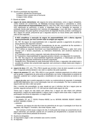 c) aéreo
IV - Quanto à prestação dos segurados:
a) prêmio. parcela fixa convencional;
b) seguro mútuo: grupos civis s/ fins lucrat.
c) seguro misto: ambos
V - Quanto ao objeto:
a) seguro de ramos elementares: são seguros de ramos elementares, como o seguro obrigatório,
contra incêndio em condomínios, de fidelidade funcional (tesoureiros e cobradores) e, ainda,
seguro decorrente de responsabilidade civil (CC. arts 778 e 788). Aqui o objeto do contrato é um
risco relacionado ao patrimônio, à saúde, à integridade física ou obrigação do segurado. A
prestação devida pela seguradora tem natureza de indenização, o que vale dizer, o pagamento
dessa prestação não pode significar enriquecimento do segurado (ficando proibido o sobreseguro).
Se o seguro for parcial, presume-se que o segurado assumiu os riscos diretos pelo restante do
valor do bem segurado.
O NCC simplificou a execução do seguro de responsabilidade civil e alterou algumas
regras processuais, por isso convém notar os artigos que seguem:
Art. 787. No seguro de responsabilidade civil, o segurador garante o pagamento de perdas e
danos devidos pelo segurado a terceiro.
§ 1o
Tão logo saiba o segurado das conseqüências de ato seu, suscetível de lhe acarretar a
responsabilidade incluída na garantia, comunicará o fato ao segurador.
§ 2o
É defeso ao segurado reconhecer sua responsabilidade ou confessar a ação, bem como
transigir com o terceiro prejudicado, ou indenizá-lo diretamente, sem anuência expressa do
segurador.
§ 3o
Intentada a ação contra o segurado, dará este ciência da lide ao segurador.
§ 4o
Subsistirá a responsabilidade do segurado perante o terceiro, se o segurador for insolvente.
Art. 788. Nos seguros de responsabilidade legalmente obrigatórios, a indenização por sinistro
será paga pelo segurador diretamente ao terceiro prejudicado.
Parágrafo único. Demandado em ação direta pela vítima do dano, o segurador não poderá opor a
exceção de contrato não cumprido pelo segurado, sem promover a citação deste para integrar o
contraditório.
a) seguro de dano: (CC. arts. 779 a 784) é aquele que envolve o risco de dano causado a um certo
bem. O segurado precisa declarar o seu valor e a apólice não pode superá-lo.
b) seguro de pessoas (CC. arts. 789 a 802) é o que garante, mediante pagamento do prêmio anual
que se ajustar, o pagamento de certa soma ao beneficiário, por morte, incapacidade ou acidente do
segurado, podendo ser o próprio segurado o beneficiário em caso de sobrevida ao evento e ao
contrato.
⇒ seguro de vida: aqui o evento segurado é a morte, ou a sobrevivência do segurado. A prestação
devida pela seguradora não é uma indenização mas sim uma prestação. Por isso a pessoa pode
segurar pela sua vida o valor que quiser.
Obs. o suicídio não premeditado, ou seja, aquele em que o indivíduo não faz o seguro para se
suicidar, segundo súmula do STJ - 61, tem que ser coberto pelo seguro de vida.
Temos aqui o seguro de vida inteira com prêmio fixo; o seguro de vida inteira com prêmios
temporários; o seguro de capital deferido; o seguro misto; o seguro sobre duas vidas; o seguro com
participação nos lucros do segurador; e o seguro dotal.
⇒ seguro contra acidentes:
→ de trabalho: CF. art. 7°, XXVIII; Portaria 458/92; Lei ns. 9876/99; 9639/98; 9528/97; 9506/97;
9476/97; 9429/96; 9129/95 ...)
→ pessoais
Atente-se, que seguro de vida não é bem do patrimônio do de cujus. A prestação é em favor do
segurado, não integra o "inventário, não incide imposto, nada.
Nem sempre a morte causa o seguro de vida. A morte pode dar ensejo ao cumprimento de um
seguro elementar, por exemplo, quando em um acidente por atropelamento o causador da morte
tiver seguro contra danos pessoais de terceiros.
VI - Quanto às obrigações:
a) da seguradora: pagar o valor contratado caso ocorra o evento.
b) do segurado:
 