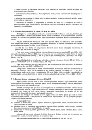 ⇒ pagar o prêmio: se não pagar ele pagará juros mas não se desafará o contrato a menos que
uma cláusula assim dispuser.
⇒ prestar informações verídicas: o descumprimento desta, gera o exoneramento da obrigação da
seguradora.
⇒ abster-se de aumentar os riscos sobre o objeto segurado: o descumprimento também gera a
exoneração da seguradora.
⇒ comunicar de imediato à seguradora o aumento do risco ou a ocorrência do dano: o
descumprimento gera exoneração da seguradora, caso esta pudesse ter evitado o aumento dos
riscos ou o eventual dano.
7.16. Contrato de constituição de renda: CC. arts. 803 a 813
Definição: na constituição de renda, uma pessoa chamada rentista ou censuísta, transfere, por
tempo determinado, o domínio de um bem móvel, imóvel ou dinheiro, ao outro contratante, chamado
rendeiro, ou censuário, obrigando-se este a pagar regularmente uma renda, a favor do instituidor ou de
outrem.
Previsto anteriormente no CC de 1916 entre os arts. 749 a 767 situava-se entre os direitos
reais sobre coisas alheias, pois refletia a transferência temporária do domínio. Atualmente está previsto
entre o direito das obrigações. Mas o novo CC afirma:
Art. 809. Os bens dados em compensação da renda caem, desde a tradição, no domínio da
pessoa que por aquela se obrigou.
Pode tanto ser um contrato bilateral como unilateral, oneroso ou gratuito (CC. arts. 803 a 805),
comutativo ou aleatório (CC. art. 806), mas será sempre real pois implica na tradição efetiva de capital
(CC. art. 809); temporário e formal (CC. art. 807), leia-se: por escritura pública. Observação aos artigos
811 a 813 do NCC.
O capital só poderá se constituir por sobre bens móveis, imóveis ou dinheiro (CC. art. 804) e só
pode ser instituída em favor de pessoa viva (CC. art. 808).
Pode surgir tanto por ato entre vivos como por mortis causa e ainda, em razão de sentença
judicial na forma dos arts. 948, II e 950 do CC.
Extingue-se a constituição de renda: pelo implemento de condição resolutiva ou expiração do
seu prazo; morte do credor ou do devedor se era vitalícia; rescisão nos casos do CC. art. 810;
declaração de ausência do credor; inoficiosidade: CC. arts. 549 e 1846; confusão, consolidação ou
compensação; e, ainda, destruição do objeto, renúncia, caducidade, prescrição (CC. art. 206, § 3°, II)
7.17. Contrato de jogo e de aposta: CC. arts. 814 a 817
Jogo: contrato em que duas ou mais pessoas prometem, entre si, pagar certa soma àquela
que conseguir um resultado mais favorável acerca de um acontecimento incerto, da qual resultará um
ganho ou uma perda (participação direta)
Aposta: convenção em que duas ou mais pessoas de opiniões discordantes sobre qualquer
assunto prometem entre si, pagar certa quantia ou entregar determinado bem àquela cuja opinião
prevalecer em virtude de um evento incerto, geralmente dependente de terceiro ou de fato
independente da vontade das partes (participação indireta).
Não há que se distinguir em matéria civil os jogos lícitos dos ilícitos posto que sob o prisma
obrigacional terão sempre a característica de serem ilícitos, negando-lhes a lei civil qualquer ação para
cobrança de débitos eventuais:
Os jogos podem ser:
a) proibidos ou ilícitos: se o ganho o a perda decorre de jogo do bicho, roleta, bacará e demais tidos
como contravenção penal.
b) tolerados: como os resultados decorrentes do jogo de pôcker, canastra e afins, onde o resultado
depende exclusivamente das habilidades do jogador.
c) autorizados ou lícitos: que têm, geralmente, uma utilidade social, como o futebol, boxe, xadrez
dentre outros.
A jurisprudência admite cobrança de dívida decorrente de jogo no turfe sob o manto de que
estas servem para incrementar a criação de cavalos de raça.
Não confundem esses jogos com os concursos de prognósticos: CF. art. 195, III
 