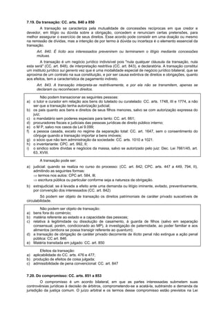 7.19. Da transação: CC. arts. 840 a 850
A transação se caracteriza pela mutualidade de concessões recíprocas em que credor e
devedor, em litígio ou dúvida sobre a obrigação, concedem e renunciam certas pretensões, para
melhor assegurar o exercício de seus direitos. Esse acordo pode consistir em uma doação ou mesmo
na remissão de dívidas, mas a intenção de por termo à dúvida ou incerteza é o elemento essencial da
transação.
Art. 840. É lícito aos interessados prevenirem ou terminarem o litígio mediante concessões
mútuas.
A transação é um negócio jurídico indivisível pois "nula qualquer cláusula da transação, nula
esta será" (CC. art. 848), de interpretação restritiva (CC. art. 843), e declaratória. A transação constitui
um instituto jurídico sui generis vez que é uma modalidade especial de negócio jurídico bilateral, que se
aproxima de um contrato na sua constituição, e por ser causa extintiva de direitos e obrigações, quanto
aos efeitos, tem a característica de pagamento indireto.
Art. 843. A transação interpreta-se restritivamente, e por ela não se transmitem, apenas se
declaram ou reconhecem direitos.
Não podem transacionar as seguintes pessoas:
a) o tutor e curador em relação aos bens do tutelado ou curatelado: CC. arts. 1748, III e 1774, a não
ser que a transação tenha autorização judicial;
b) os pais quanto aos bens e direitos de seus filhos menores, salvo se com autorização expressa do
juiz;
c) o mandatário sem poderes especiais para tanto: CC. art. 661;
d) procuradores fiscais e judiciais das pessoas jurídicas de direito público interno;
e) o M P, salvo nos casos da Lei 9.099;
f) a pessoa casada, exceto no regime da separação total: CC. art. 1647, sem o consentimento do
cônjuge quando a transação importar a bens imóveis;
g) o sócio que não tem administração da sociedade: CC. arts. 1010 a 1021.
h) o inventariante: CPC. art. 992, II;
i) o sindico sobre dívidas e negócios da massa, salvo se autorizado pelo juiz: Dec. Lei 7661/45, art.
63, XVIII.
A transação pode ser:
a) judicial: quando se realiza no curso do processo: (CC. art. 842; CPC. arts. 447 a 449, 794, II),
admitindo as seguintes formas:
⇒ termos nos autos: CPC art. 584, Ill;
⇒ escritura pública ou particular conforme seja a natureza da obrigação.
b) extrajudicial: se é levada a efeito ante uma demanda ou litígio iminente, evitado, preventivamente,
por convenção dos interessados (CC. art. 842)
Só podem ser objeto de transação os direitos patrimoniais de caráter privado suscetíveis de
circulabilidade.
Não podem ser objeto de transação:
a) bens fora do comércio;
b) matéria referente ao estado e a capacidade das pessoas;
c) relativa à legitimidade ou dissolução de casamento, à guarda de filhos (salvo em separação
consensual, porém, condicionado ao MP), à investigação de paternidade, ao poder familiar e aos
alimentos (embora se possa transigir referente ao quantum);
d) a transação de obrigação de caráter privado decorrente de ilícito penal não extingue a ação penal
pública: CC art. 846.
e) Matéria transitada em julgado: CC. art. 850
Efeitos da transação:
a) aplicabilidade do CC. arts. 476 e 477;
b) produção de efeitos de coisa julgada;
c) admissibilidade de pena convencional: CC. art. 847
7.20. Do compromisso: CC. arts. 851 a 853
O compromisso é um acordo bilateral, em que as partes interessadas submetem suas
controvérsias jurídicas à decisão de árbitros, comprometendo-se a acatá-la, subtraindo a demanda da
jurisdição da justiça comum. O juízo arbitral e os termos desse compromisso estão previstos na Lei
 