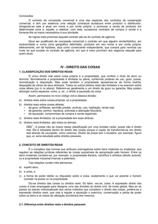 Conclusões:
O contrato de concessão comercial é uma das espécies dos contratos de cooperação
comercial, e tem por essência uma relação contratual duradoura entre produtor e distribuidor,
obrigando-se este a atuar em nome e por conta própria, a promover a venda de produtos em
determinada zona e, aquele, a celebrar, com este, sucessivos contratos de compra e venda e a
fornecer-lhe os meios necessários à sua atividade.
As regras mais próximas daquele contrato são as do contrato de agência.
Deve ser qualificado de concessão comercial o contrato em que alguém vende/distribui, em
exclusividade e numa zona geográfica delimitada, produtos em seu nome e por conta própria,
efetivamente, em tal hipótese, atua como comerciante independente, que compra para revenda (ao
invés do que sucede no contrato de agência, em que é mero promotor dos negócios daquele para
quem atua).
IV - DIREITO DAS COISAS
1. CLASSIFICAÇÃO DOS DIREITOS REAIS
O único direito real sobre coisa própria é a propriedade, que confere o título de dono ou
domínio. Normalmente a propriedade é ilimitada ou plena, conferindo poderes de uso, gozo, posse,
reivindicação e disposição. Mas pode também a propriedade apresentar-se de forma restrita,
despojada de vários de seus atributos. Todos os outros direitos reais são limitados e se exercem sobre
coisa alheia (jus in re aliena). Referem-se geralmente a um direito de gozo ou garantia. Mas podem
abranger outros aspectos, como, p. ex., o direito à aquisição da coisa.
Assim, permanece no novo código civil a clássica divisão:
a) direitos reais sobre coisas próprias: só a propriedade;
b) direitos reais sobre coisas alheias:
• de gozo: enfiteuse, servidão predial, usufruto, uso, habitação, renda real;
• de garantia: penhor, hipoteca, anticrese e alienação fiduciária;
• de aquisição: compromisso de compra e venda registrado.
c) direitos reais ilimitados: só a propriedade tem esse atributo;
d) direitos reais limitados: são todos os demais.
OBS1
.: A posse não se insere nessa classificação por uma simples razão: posse não é direito
real. Ela é estudada dentro do direito das coisas porque é capaz de transformar-se em direito
real através de usucapião, como veremos. Direito de posse tem o locatário, por exemplo, figura
que, aí, seria estudada pelos direitos pessoais.
2. CONCEITO DE DIREITOS REAIS
É o complexo das normas que atribuem prerrogativas sobre bens materiais ou imateriais; que
regulam as relações jurídicas referentes às coisas suscetíveis de apropriação pelo homem. Entre os
bens imateriais constam-se, por exemplo, a propriedade literária, científica e artística (direito autoral),
ou a propriedade industrial (marcas e patentes).
Tais relações contém três elementos:
a) sujeito ativo,
b) a coisa, e
c) a forma de poder detido ou disputado sobre a coisa, exatamente o que vai perante o homem
consistir na posse ou na propriedade.
Diz-se direitos das coisas ou direitos reais. Do latim, res-rei, coisa. A expressão direito das
coisas é mais empregada para designar uma das divisões do direito civil, de modo global. Mas ao se
passar ao estudo individualizado dos vários institutos que compõem o direito das coisas, prefere-se a
expressão direitos reais, que visa a regular a aquisição o exercício, conservação e perda de poder
sobre os bens e os meios de utilização econômica dos mesmos.
2.1. Diferença entre direitos reais e direitos pessoais
 