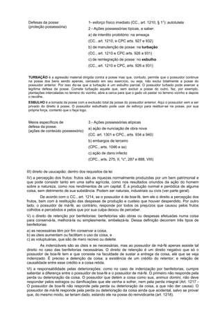 Defesas da posse:
(proteção possessória)
1- esforço físico imediato (CC., art. 1210, § 1°): autotutela
2 - Ações possessórias típicas, a saber:
a) de interdito proibitório: na ameaça
(CC.. art. 1210, e CPC arts. 927 e 932)
b) de manutenção de posse: na turbação
(CC., art. 1210 e CPC arts. 926 a 931)
c) de reintegração de posse: no esbulho
(CC., art. 1210 e CPC, arts. 926 a 931)
TURBAÇÃO é a agressão material dirigida contra a posse mas que, contudo, permite que o possuidor continue
na posse dos bens sendo apenas, cerceado em seu exercício, ou seja, não exclui totalmente a posse do
possuidor anterior. Por isso diz-se que a turbação é um esbulho parcial. O possuidor turbado pode exercer a
legítima defesa da posse. Comete turbação aquele que, sem excluir a posse do outro, faz, por exemplo,
plantações intercaladas no terreno do vizinho, abre a cerca para que o gado vá pastar no terreno vizinho e depois
o recolhe.
ESBULHO é a tomada da posse com a exclusão total da posse do possuidor anterior. Aqui o possuidor vem a ser
privado do direito à posse. O possuidor esbulhado pode usar de esforço para restituir-se na posse, por sua
própria força, contanto que o faça logo.
Meios específicos de
defesa da posse:
(ações de conteúdo possessório)
3 - Ações possessórias atípicas
a) ação de nunciação de obra nova
(CC. art. 1301 e CPC., arts. 934 a 940)
b) embargos de terceiro
(CPC., arts. 1046 e ss)
c) ação de dano infecto
(CPC., arts. 275, II, "c", 287 e 888, VIII)
III) direito de usucapião: dentro dos requisitos da lei
IV) a percepção dos frutos: frutos são as riquezas normalmente produzidas por um bem patrimonial e
que pode consistir tanto em uma safra agrícola, como nos resultados oriundos da ação do homem
sobre a natureza, como nos rendimentos de um capital. É a produção normal e periódica de alguma
coisa, sem detrimento de sua substância. Podem ser naturais, industriais ou civis (ver parte geral).
De acordo com o CC., art. 1214, se o possuidor é de boa-fé, tem ele o direito a percepção dos
frutos, bem com à restituição das despesas de produção e custeio que houver despendido. Por outro
lado, o possuidor de má-fé, ao contrário, responde por todos os prejuízos que causou pelos frutos
colhidos e percebidos e pelos que por sua culpa deixou de perceber.
V) o direito de retenção por benfeitorias: benfeitorias são obras ou despesas efetuadas numa coisa
para conservá-la, melhorá-la ou simplesmente, embelezá-la. Dessa definição decorrem três tipos de
benfeitorias:
a) as necessárias têm por fim conservar a coisa,
b) as úteis aumentam ou facilitam o uso da coisa, e
c) as voluptuárias, que são de mero recreio ou deleite.
As indenizáveis são as úteis e as necessárias, mas ao possuidor de má-fé apenas assiste tal
direito no caso das benfeitorias necessárias. O direito de retenção é um direito negativo que só o
possuidor de boa-fé tem e que consiste na faculdade de sustar a entrega da coisa, até que se veja
indenizado. É preciso a detenção da coisa; a existência de um crédito do retentor; e relação de
causalidade entre esse crédito e a coisa retida.
VI) a responsabilidade pelas deteriorações: como no caso de indenização por benfeitorias, cumpre
salientar a diferença entre o possuidor de boa-fé e o possuidor de má-fé. O primeiro não responde pela
perda ou deterioração da coisa. O possuidor que detém a coisa como sua, animus domini, não deve
responder pelos estragos ou danificações que ele venha a sofrer, nem pela perda integral (Art. 1217 -
O possuidor de boa-fé não responde pela perda ou deterioração da coisa, a que não der causa). O
possuidor de má-fé responde pela perda ou deterioração da coisa ainda que acidental, salvo se provar
que, do mesmo modo, se teriam dado, estando ele na posse do reinvidicante (art. 1218).
 