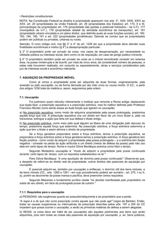 • Restrições constitucionais
NOTA: Na Constituição Federal os direitos à propriedade aparecem nos arts. 5°, XXII, XXIII, XXIV ao
XXX, art. 20 (propriedades da União Federal); art. 26 (propriedades dos Estados); art. 170, II e III,
(principiologia da propriedade) art. 176 (propriedade das jazidas e potencial hidráulico - da U.F), 177
(monopólios da U.F.), 178 (propriedade estatal da atividade econômica de transportar), art. 181
(propriedade urbana vinculada a um plano diretor, que delimita quais as suas funções sociais); art. 182,
183, 184, 185, 191 e art. 222 (propriedades jornalísticas). Daonde se conclui que as propriedades
podem ser públicas ou privadas, urbanas ou rurais.
Atenção: O novo código civil, nos §§ 3° e 4° do art. 1228 diz que a propriedade deve atender suas
finalidades econômicas e institui (§ 4°) a desapropriação particular.
§ 3o
O proprietário pode ser privado da coisa, nos casos de desapropriação, por necessidade ou
utilidade pública ou interesse social, bem como no de requisição, em caso de perigo público iminente.
§ 4o
O proprietário também pode ser privado da coisa se o imóvel reivindicado consistir em extensa
área, na posse ininterrupta e de boa-fé, por mais de cinco anos, de considerável número de pessoas, e
estas nela houverem realizado, em conjunto ou separadamente, obras e serviços considerados pelo
juiz de interesse social e econômico relevante.
7. AQUISIÇÃO DA PROPRIEDADE IMÓVEL
Como já vimos a propriedade pode ser adquirida de duas formas, originariamente, pela
acessão ou pelo usucapião, ou de forma derivada por ato inter vivos ou causa mortis. O CC., a partir
dos artigos 1238 trata da matéria e, assim, seguiremos pela ordem.
7.1. Usucapião
Foi justiniano quem refundiu inteiramente o instituto que remonta a Roma antiga, destacando
sua dupla face: a prescrição aquisitiva e a prescrição extintiva, mas foi melhor definida pelo Professor
Francisco Morato como sendo essas as duas forças que agiriam no usucapião.
a) Na prescrição aquisitiva: como modo de adquirira propriedade pela posse prolongada, predomina
aquela força que cria. A prescrição aquisitiva cria um direito em favor de um novo titular e, pela via
transversa, extingue a ação que teria em sua defesa o titular antigo.
b) Na prescrição extintiva: como meio pelo qual alguém se libera de uma obrigação pelo decurso do
tempo, predomina aquela força que extermina. Na prescrição extintiva, a força extintora extermina a
ação que tem o titular e assim elimina o direito de propriedade.
Se a força geradora prepondera sobre a força extintora, temos a prescrição aquisitiva, se
prepondera a força extintora sobre a força geradora temos a prescrição extintiva. A força geradora tem
feição positiva - como modo de adquirir a propriedade pela posse prolongada -, e a extintiva tem feição
negativa - consiste na perda da ação atribuída a um direito (meios de defesa da posse) pelo não uso
dela em certo lapso de tempo. Numa e noutra Clóvis Beviláqua acentua como fator o tempo.
Segundo Modestino usucapião é: "modo de adquirir a propriedade pela posse continuada
durante: certo lapso de: tempo, com os requisitos estabelecidos na lei ".
Para Clóvis Beviláqua: "é uma aquisição de domínio pela posse continuada". Observe-se que,
a despeito de referir-se ao direito real de propriedade, outros direitos são passíveis de aquisição por
usucapião.
É possível adquirir-se, também por usucapião a enfiteuse, o domínio útil dos bens imóveis, e
de bens móveis (CC., arts. 1260 e 1261 - em cujo procedimento poderá ser sumário - art. 275, I ou II,
a), porém se decorrente da posse mansa e pacífica, deve preencher certos requisitos.
Segundo Messineo o fundamento jurídico reside "na desídia manifestada pelo proprietário na
tutela de seu direito, em face da prolongada posse de outrem."
7.1.1. Requisitos para o usucapião
a) PESSOAIS: são exigências quanto ao possuidor/adquirente e ao proprietário que a perde.
“A regra é a de que não corre prescrição contra aquele que não pode agir" (regra de Bartolo). Então,
todas as causas suspensivas ou interruptivas da prescrição descritas pelos arts. 197 a 204 do CC
impedem que possa ocorrer o usucapião, e serão as primeiras matérias de defesa a serem alegadas.
b) REAIS: (a coisa deve ser hábil de ser usucapida) são aqueles pertinentes aos bens que serão
adquiridos, pois nem todas as coisas são passíveis de aquisição por usucapião: p. ex. bens públicos;
 