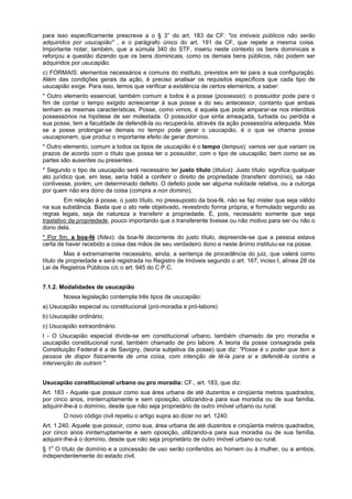 para isso especificamente prescreve a o § 3° do art. 183 da CF: "os imóveis públicos não serão
adquiridos por usucapião" , e o parágrafo único do art. 191 da CF, que repete a mesma coisa.
Importante notar, também, que a súmula 340 do STF, inseriu neste contexto os bens dominicais e
reforçou a questão dizendo que os bens dominicais, como os demais bens públicos, não podem ser
adquiridos por usucapião.
c) FORMAIS: elementos necessários e comuns do instituto, previstos em lei para a sua configuração.
Além das condições gerais da ação, é preciso analisar os requisitos específicos que cada tipo de
usucapião exige. Para isso, temos que verificar a existência de certos elementos, a saber:
* Outro elemento essencial, também comum a todos é a posse (possessio): o possuidor pode para o
fim de contar o tempo exigido acrescentar à sua posse a do seu antecessor, contanto que ambas
tenham as mesmas características. Posse, como vimos, é aquela que pode amparar-se nos interditos
possessórios na hipótese de ser molestada. O possuidor que sinta ameaçada, turbada ou perdida a
sua posse, tem a faculdade de defendê-la ou recuperá-la, através da ação possessória adequada. Mas
se a posse prolongar-se demais no tempo pode gerar o usucapião, é o que se chama posse
usucapionem, que produz o importante efeito de gerar domínio.
* Outro elemento, comum a todos os tipos de usucapião é o tempo (tempus): vamos ver que variam os
prazos de acordo com o título que possa ter o possuidor, com o tipo de usucapião, bem como se as
partes são ausentes ou presentes.
* Segundo o tipo de usucapião será necessário ter justo título (titulus): Justo título: significa qualquer
ato jurídico que, em tese, seria hábil a conferir o direito de propriedade (transferir domínio), se não
contivesse, porém, um determinado defeito. O defeito pode ser alguma nulidade relativa, ou a outorga
por quem não era dono da coisa (compra a non domino).
Em relação à posse, o justo título, no pressuposto da boa-fé, não se faz mister que seja válido
na sua substância. Basta que o ato nele objetivado, revestindo forma própria, e formulado segundo as
regras legais, seja de natureza a transferir a propriedade. É, pois, necessário somente que seja
traslativo da propriedade, pouco importando que o transferente tivesse ou não motivo para ser ou não o
dono dela.
* Por fim, a boa-fé (fides): da boa-fé decorrente do justo título, depreende-se que a pessoa estava
certa de haver recebido a coisa das mãos de seu verdadeiro dono e neste ânimo instituiu-se na posse.
Mas é extremamente necessário, ainda, a sentença de procedência do juiz, que valerá como
título de propriedade e será registrada no Registro de Imóveis segundo o art. 167, inciso I, alínea 28 da
Lei de Registros Públicos c/c o art. 945 do C.P.C.
7.1.2. Modalidades de usucapião
Nossa legislação contempla três tipos de usucapião:
a) Usucapião especial ou constitucional (pró-moradia e pró-labore)
b) Usucapião ordinário;
c) Usucapião extraordinário.
I - O Usucapião especial divide-se em constitucional urbano, também chamado de pro moradia e
usucapião constitucional rural, também chamado de pro labore. A teoria da posse consagrada pela
Constituição Federal é a de Savigny, (teoria subjetiva da posse) que diz: "Posse é o poder que tem a
pessoa de dispor fisicamente de uma coisa, com intenção de tê-la para si e defendê-la contra a
intervenção de outrem ".
Usucapião constitucional urbano ou pro moradia: CF., art. 183, que diz:
Art. 183 - Aquele que possuir como sua área urbana de até duzentos e cinqüenta metros quadrados,
por cinco anos, ininterruptamente e sem oposição, utilizando-a para sua moradia ou de sua família,
adquirir-lhe-á o domínio, desde que não seja proprietário de outro imóvel urbano ou rural.
O novo código civil repetiu o artigo supra ao dizer no art. 1240:
Art. 1.240. Aquele que possuir, como sua, área urbana de até duzentos e cinqüenta metros quadrados,
por cinco anos ininterruptamente e sem oposição, utilizando-a para sua moradia ou de sua família,
adquirir-lhe-á o domínio, desde que não seja proprietário de outro imóvel urbano ou rural.
§ 1o
O título de domínio e a concessão de uso serão conferidos ao homem ou à mulher, ou a ambos,
independentemente do estado civil.
 
