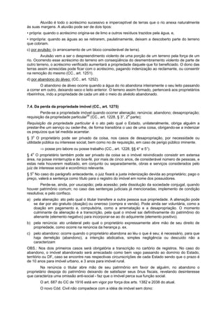 Aluvião é todo o acréscimo sucessivo e imperceptível de terras que o rio anexa naturalmente
às suas margens. A aluvião pode ser de dois tipos:
• própria: quando o acréscimo origina-se de limo e outros resíduos trazidos pela água, e,
• imprópria: quando as águas ao se retirarem, paulatinamente, deixam a descoberto parte do terreno
que cobriam.
c) por avulsão: (o arrancamento de um bloco considerável de terra).
Avulsão vem a ser o despreendimento violento de uma porção de um terreno pela força de um
rio. Ocorrendo esse acréscimo do terreno em conseqüência do desmembramento violento de parte de
outro terreno, o acréscimo verificado aumentará a propriedade daquele que foi beneficiado. O dono das
terras assim acrescidas pode ficar com o acréscimo, pagando indenização ao reclamante, ou consentir
na remoção do mesmo (CC., art. 1251).
d) por abandono do álveo: (CC., art. 1252).
O abandono de álveo ocorre quando a água do rio abandona inteiramente o seu leito passando
a correr em outro, deixando seco o leito anterior. O terreno assim formado, pertencerá aos proprietários
ribeirinhos, indo a propriedade de cada um até o meio do alvéolo abandonado.
7.4. Da perda da propriedade imóvel (CC., art. 1275)
Perde-se a propriedade imóvel quando ocorrer alienação; renúncia; abandono; desapropriação;
requisição da propriedade particular58
(CC., art. 1228, § 3°, 2a
parte);
Requisição da propriedade particular é o ato pelo qual o Estado, unilateralmente, obriga alguém a
prestar-lhe um serviço ou ceder-lhe, de forma transitória o uso de uma coisa, obrigando-se a indenizar
os prejuízos que tal medida acarretar.
§ 3o
O proprietário pode ser privado da coisa, nos casos de desapropriação, por necessidade ou
utilidade pública ou interesse social, bem como no de requisição, em caso de perigo público iminente.
⇒ posse pro labore ou posse trabalho (CC., art. 1228, §§ 4° e 5°).
§ 4o
O proprietário também pode ser privado da coisa se o imóvel reivindicado consistir em extensa
área, na posse ininterrupta e de boa-fé, por mais de cinco anos, de considerável número de pessoas, e
estas nela houverem realizado, em conjunto ou separadamente, obras e serviços considerados pelo
juiz de interesse social e econômico relevante.
§ 5o
No caso do parágrafo antecedente, o juiz fixará a justa indenização devida ao proprietário; pago o
preço, valerá a sentença como título para o registro do imóvel em nome dos possuidores.
Perde-se, ainda, por usucapião; pela acessão; pela dissolução da sociedade conjugal, quando
houver patrimônio comum; no caso das sentenças judiciais já mencionadas; implemento de condição
resolutiva; e pelo confisco.
a) pela alienação: ato pelo qual o titular transfere a outra pessoa sua propriedade. A alienação pode
se dar por ato gratuito (doação) ou oneroso (compra e venda). Pode ainda ser voluntária, como a
doação em pagamento e, compulsória, como a arrematação e a desapropriação. O momento
culminante da alienação é a transcrição, pela qual o imóvel sai definitivamente do patrimônio do
alienante (elemento negativo) para incorporar-se ao do adquirente (elemento positivo).
b) pela renúncia: ato unilateral pelo qual o proprietário expressamente abre mão de seu direito de
propriedade, como ocorre na renúncia da herança p. ex.
c) pelo abandono: ocorre quando o proprietário abandona ao léu o que é seu; é necessário, para que
haja derrelição (abandono), a intenção abdicativa, simples negligência ou descuido não a
caracterizam
OBS.: Nos dois primeiros casos será obrigatória a transcrição no cartório de registros. No caso do
abandono, o imóvel abandonado será arrecadado como bem vago passando ao domínio do Estado,
território ou DF, caso se encontre nas respectivas circunscrições de cada Estado sendo que o prazo é
de 10 anos para imóvel urbano, e 3 anos para imóvel rural.
Na renúncia o titular abre mão de seu patrimônio em favor de alguém, no abandono o
proprietário despoja do patrimônio deixando de satisfazer seus ônus fiscais, revelando desinteresse
que caracteriza uma omissão anti-social - faz que o imóvel perca sua função social.
O art. 687 do CC de 1916 está em vigor por força dos arts. 1382 e 2038 do atual.
O novo Cód. Civil não compadece com a idéia de imóvel sem dono:
 