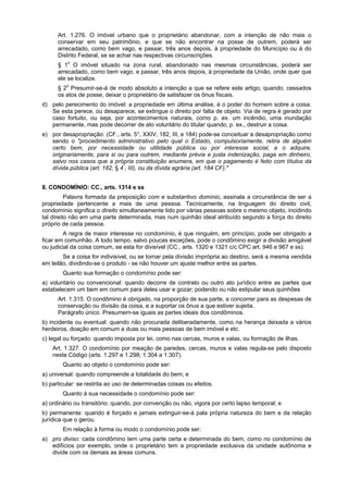 Art. 1.276. O imóvel urbano que o proprietário abandonar, com a intenção de não mais o
conservar em seu patrimônio, e que se não encontrar na posse de outrem, poderá ser
arrecadado, como bem vago, e passar, três anos depois, à propriedade do Município ou à do
Distrito Federal, se se achar nas respectivas circunscrições.
§ 1o
O imóvel situado na zona rural, abandonado nas mesmas circunstâncias, poderá ser
arrecadado, como bem vago, e passar, três anos depois, à propriedade da União, onde quer que
ele se localize.
§ 2o
Presumir-se-á de modo absoluto a intenção a que se refere este artigo, quando, cessados
os atos de posse, deixar o proprietário de satisfazer os ônus fiscais.
d) pelo perecimento do imóvel: a propriedade em última análise, é o poder do homem sobre a coisa.
Se esta perece, ou desaparece, se extingue o direito por falta de objeto. Via de regra é gerado por
caso fortuito, ou seja, por acontecimentos naturais, como p. ex. um incêndio, uma inundação
permanente, mas pode decorrer de ato voluntário do titular quando, p. ex., destruir a coisa.
e) por desapropriação: (CF., arts. 5°, XXIV, 182, III, e 184) pode-se conceituar a desapropriação como
sendo o "procedimento administrativo pelo qual o Estado, compulsoriamente, retira de alguém
certo bem, por necessidade ou utilidade pública ou por interesse social, e o adquire,
originariamente, para si ou para outrem, mediante prévia e justa indenização, paga em dinheiro,
salvo nos casos que a própria constituição enumera, em que o pagamento é feito com títulos da
dívida pública (art. 182, § 4°
, III), ou da dívida agrária (art. 184 CF)."
8. CONDOMÍNIO: CC., arts. 1314 e ss
Palavra formada da preposição com e substantivo domínio, assinala a circunstância de ser a
propriedade pertencente a mais de uma pessoa. Tecnicamente, na linguagem do direito civil,
condomínio significa o direito simultaneamente tido por várias pessoas sobre o mesmo objeto, incidindo
tal direito não em uma parte determinada, mas num quinhão ideal atribuído segundo a força do direito
próprio de cada pessoa.
A regra de maior interesse no condomínio, é que ninguém, em princípio, pode ser obrigado a
ficar em comunhão. A todo tempo, salvo poucas exceções, pode o condômino exigir a divisão amigável
ou judicial da coisa comum, se esta for divisível (CC., arts. 1320 e 1321 c/c CPC art. 946 e 967 e ss).
Se a coisa for indivisível, ou se tornar pela divisão imprópria ao destino, será a mesma vendida
em leilão, dividindo-se o produto - se não houver um ajuste melhor entre as partes.
Quanto sua formação o condomínio pode ser:
a) voluntário ou convencional: quando decorre de contrato ou outro ato jurídico entre as partes que
estabelecem um bem em comum para deles usar e gozar; podendo ou não estipular seus quinhões
Art. 1.315. O condômino é obrigado, na proporção de sua parte, a concorrer para as despesas de
conservação ou divisão da coisa, e a suportar os ônus a que estiver sujeita.
Parágrafo único. Presumem-se iguais as partes ideais dos condôminos.
b) incidente ou eventual: quando não procurada deliberadamente, como na herança deixada a vários
herdeiros, doação em comum a duas ou mais pessoas de bem imóvel e etc.
c) legal ou forçado: quando imposta por lei, como nas cercas, muros e valas, ou formação de ilhas.
Art. 1.327. O condomínio por meação de paredes, cercas, muros e valas regula-se pelo disposto
neste Código (arts. 1.297 e 1.298; 1.304 a 1.307).
Quanto ao objeto o condomínio pode ser:
a) universal: quando compreende a totalidade do bem; e
b) particular: se restrita ao uso de determinadas coisas ou efeitos.
Quanto à sua necessidade o condomínio pode ser:
a) ordinário ou transitório: quando, por convenção ou não, vigora por certo lapso temporal; e
b) permanente: quando é forçado e jamais extinguir-se-á pala própria natureza do bem e da relação
jurídica que o gerou.
Em relação à forma ou modo o condomínio pode ser:
a) pro diviso: cada condômino tem uma parte certa e determinada do bem, como no condomínio de
edifícios por exemplo, onde o proprietário tem a propriedade exclusiva da unidade autônoma e
divide com os demais as áreas comuns.
 