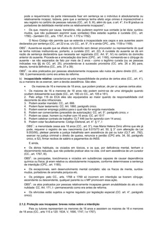 pode a requerimento da parte interessada fixar em sentença se o indivíduo é absolutamente ou
relativamente incapaz, todavia, para que a sentença tenha efeito erga omnes é imprescindível o
seu registro no cartório de pessoas naturais (CC., art. 9, III), além do que, o art. 4°, II e Ill gradua os
portadores de debilidade mental entre os relativamente incapazes";
• Os que, mesmo por causa. transitória, não puderem exprimir sua vontade (a lei dizia: surdos-
mudos, que não pudessem exprimir suas vontades) Eles estarão sujeitos á curatela (CC., art.
1780) - (também CC., arts. 1767, III e IV. 1.772 e 1782).
O Novo Código não permite que se estenda a incapacidade aos cegos e aos ausentes assim
declarados por sentença (CC., art 22 e ss. c/c CC., art. 9°, IV e ainda CPC., arts. 1159 a 1169).
OBS1
.: Ausenta-se aquele que se afasta do domicílio sem deixar procurador ou representante do qual
se tenha notícias instituindo-se, portanto, a curatela (CC. art. 22). A curatela do ausente se dá em
razão de sentença declaratória que necessita ser registrada (CC. Art. 9°, IV) no cartório do domicilio
anterior do ausente. Procede-se a arrecadação dos bens (CPC.. art. 1160), nomeando-se o cônjuge do
ausente - se não separados de fato por mais de 2 anos - como o legítimo curada (ou as pessoas
indicadas nos §§ do CC. art. 25), procedendo-se à sucessão provisória (CC. arts. 26 a 36) para,
depois, torná-la definitiva (CC., arts. 37 a 39).
OBS2
.: os atos praticados por pessoas absolutamente incapazes são nulos de pleno direito (CC., art.
166. I) permanecendo como era antes da reforma.
b) incapacidade relativa: caracteriza-se pela impassibilidade da pratica de certos atos (CC., art. 4°),
ou a maneira de os exercer, sem a devida assistência. São eles:
• Os maiores de 16 e menores de 18 anos, que podem praticar, de per si, apenas certos atos:
1. Os maiores de 16 e menores de 18 anos não podem eximir-se de uma obrigação quando
ocultam dolosamente sua idade (CC., art. 180 c/c CC., art. 105 e 181).
2. Pelo artigo 116 do ECA eles são equiparados ao maior quando da responsabilidade civil
decorrente de atos infracionais.
3. Podem aceitar mandato: CC., art. 666.
4. Podem fazer testamento: CC. Art. 1860, parágrafo único.
5. Podem exercer emprego público para o qual não for exigida maioridade.
6. Podem ser comerciantes (precedido de autorização): CC. art. 5°, parágrafo único, v
7. Podem se casar, homem ou mulher com 16 anos: CC. art 1517
8. Podem celebrar contrato de trabalho: CLT 446 (se for aprendiz com 14 anos).
9. Podem votar facultativamente: Código Eleitoral, art. 4°. § 1°, I
OBS1
.: a menoridade cessa aos 18 anos (CC., art. 5°), mas Maria Helena Diniz afirma que ele já
pode, requerer o registro de seu nascimento (Lei 6.015/73 art. 50, § 3° com alteração da Lei
9.053/95), pleitear perante a justiça trabalhista sem assistência do pai ou tutor (CLT art. .792),
exercer na justiça criminal o direito de queixa, renuncia e perdão (CPC arts. 34, 50, parágrafo
único, e 52), firmar recibos de salário e pagamentos do INSS.
E ainda,
• Os ébrios habituais, os viciados em tóxicos, e os que, por deficiência mental, tenham o
discernimento reduzido, que não poderão praticar atos na vida. civil sem assistência de um curador
(CC., art. 1767, III).
OBS2
.: os psicopatas, toxicômanos e viciados em substâncias capazes de causar dependência
química ou física; já eram relativa ou absolutamente incapazes, conforme determinasse a sentença
de interdição (CPC., art. 1185).
• Os excepcionais, sem desenvolvimento mental completo: são os fracos de mente, surdos-
mudos, portadores de anomalia psíquica etc.
• Os pródigos: pelo CC., arts. 1768 e 1769 só incorrem em interdição se tiverem cônjuge;
ascendente ou descendente, qualquer parente ou o MP promovem essa ação.
OBS3
.: os atos praticados por pessoas relativamente incapazes geram anulabilidade do ato e não
nulidade: CC. Art. 171, I - permanecendo como era antes de reforma.
• Os silvícolas estão sujeitos a regime regulado por legislação especial (CC. art. 4°, parágrafo
único).
2.1.2. Proteção aos incapazes: breves notas sobre a interdição
Pais ou tutores representam os menores de 16 anos e assistem os maiores de 16 e menores
de 18 anos (CC., arts 115 a 120: 1634, V, 1690, 1747, I e 1767).
 
